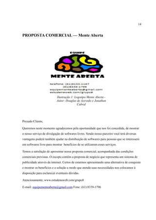 14
PROPOSTA COMERCIAL — Mente Aberta
Prezado Cliente,
Queremos neste momento agradecemos pela oportunidade que nos foi concedida, de mostrar
o nosso serviço de divulgação de softwares livres. Sendo nosso parceiro você terá diversas
vantagens poderá também ajudar na distribuição de softwares para pessoas que se interessem
em softwares livre para mostrar benefícios de se utilizarem esses serviços.
Temos a satisfação de apresentar nossa proposta comercial, acompanhada das condições
comerciais previstas. O escopo contém a proposta de negócio que representa um sistema de
publicidade através da internet. Certos de estarmos apresentando uma alternativa de conquista
e mostrar os benefícios e a solução a modo que atenda suas necessidades nos colocamos à
disposição para esclarecer eventuais dúvidas.
Atenciosamente, www.estudenaweb.com/grupo8
E-mail: equipementeaberta@gmail.com Fone: (61) 8339-1796
Ilustração 1: Logotipo Mente Aberta -
Autor: Douglas de Azevedo e Jonathan
Cabral
 