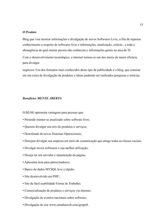 15
O Produto
Blog que visa mostrar informações e divulgação de novos Softwares Livre, a fim de repassar
conhecimento a respeito de softwares livre e informações, atualização, criticas , e toda a
abrangência de qual muitas pessoa não conhecem e informações gerais na área de TI.
Com o desenvolvimento tecnológico, a internet tornou-se um dos meios de maior eficácia
para divulgar
negócios. Um dos formatos mais conhecidos deste tipo de publicidade é o blog, que consiste
em um (site) de divulgação de produtos e ideias podendo ser realizados pesquisas e notícias.
Benefícios MENTE ABERTA
O BLOG apresenta vantagens para pessoas que:
• Pretende manter-se atualizado sobre software livre;
• Querem divulgar seu mix de produtos e serviços;
• Downloads de novos Sistemas Operacionais;
• Desejam divulgar sua empresa em meio de comunicação que atinge todas as classes sociais;
• Divulgar novos softwares e sua melhor utilização;
• Deseja ter um servidor e manutenção da página;
• Apresenta área para patrocinadores;
• Banco de dados MYSQL leve e rápido;
• Site desenvolvido em PHP ;
• Site de fácil usabilidade Forma de Trabalho;
• Comercialização de produtos e serviços via internet;
• Divulgação de eventos nacionais sobre software;
• Divulgação do site www.estudnaweb.com/grupo8.
 