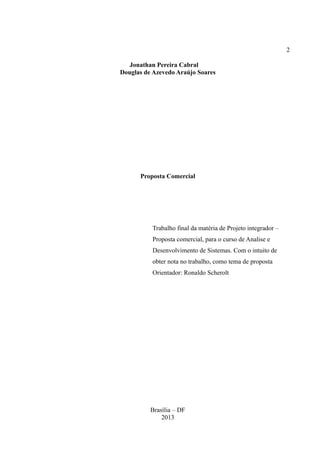 2
Jonathan Pereira Cabral
Douglas de Azevedo Araújo Soares
Proposta Comercial
Trabalho final da matéria de Projeto integrador –
Proposta comercial, para o curso de Analise e
Desenvolvimento de Sistemas. Com o intuito de
obter nota no trabalho, como tema de proposta
Orientador: Ronaldo Scherolt
Brasília – DF
2013
 
