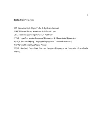 6
Lista de abreviações
CSS Cascading Style Sheets(Folha de Estilo em Cascata)
FLISOl Festival Latino Americano de Software Livre
GNU acrônimo recursivo para “GNU's Not Unix”
HTML HyperText Markup Language( Linguagem de Marcação de Hipertexto)
MySQL Structured Query Language(Linguagem de Consulta Estruturada)
PHP Personal Home Page(Página Pessoal)
SGML Standard Generalized Markup Language(Linguagem de Marcação Generalizada
Padrão)
 