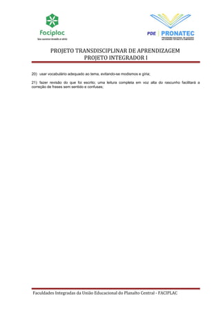 PROJETO TRANSDISCIPLINAR DE APRENDIZAGEM 
PROJETO INTEGRADOR I 
20) usar vocabulário adequado ao tema, evitando-se modismos e gíria; 
21) fazer revisão do que foi escrito; uma leitura completa em voz alta do rascunho facilitará a 
correção de frases sem sentido e confusas; 
Faculdades Integradas da União Educacional do Planalto Central - FACIPLAC 
