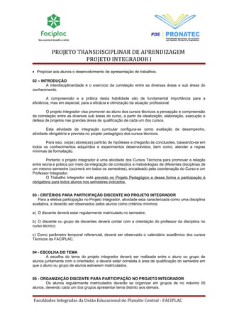 PROJETO TRANSDISCIPLINAR DE APRENDIZAGEM 
PROJETO INTEGRADOR I 
· Propiciar aos alunos o desenvolvimento de apresentação de trabalhos. 
02 – INTRODUÇÃO 
A interdisciplinaridade é o exercício da correlação entre as diversas áreas e sub áreas do 
conhecimento. 
A compreensão e a prática desta habilidade são de fundamental importância para a 
eficiência, mas em especial, para a eficácia e otimização da atuação profissional. 
O projeto integrador visa promover ao aluno dos cursos técnicos a percepção e compreensão 
da correlação entre as diversas sub áreas do curso, a partir da idealização, elaboração, execução e 
defesa de projetos nas grandes áreas de qualificação de cada um dos cursos. 
Esta atividade de integração curricular configura-se como avaliação de desempenho, 
atividade obrigatória e prevista no projeto pedagógico dos cursos técnicos. 
Para isso, os(as) atores(as) partirão de hipóteses e chegarão às conclusões, baseando-se em 
todos os conhecimentos adquiridos e experimentos desenvolvidos, bem como, atender a regras 
mínimas de formatação. 
Portanto o projeto integrador é uma atividade dos Cursos Técnicos para promover a relação 
entre teoria e prática por meio da integração de conteúdos e metodologias de diferentes disciplinas de 
um mesmo semestre (ocorrerá em todos os semestres), encadeado pela coordenação do Curso e um 
Professor Integrador. 
O Trabalho Integrador está previsto no Projeto Pedagógico e dessa forma a participação é 
obrigatória para todos alunos nos semestres indicados. 
03 - CRITÉRIOS PARA PARTICIPAÇÃO DISCENTE NO PROJETO INTEGRADOR 
Para a efetiva participação no Projeto Integrador, atividade esta caracterizada como uma disciplina 
avaliativa, e deverão ser observados pelos alunos como critérios mínimos: 
a) O discente deverá estar regularmente matriculado no semestre; 
b) O discente ou grupo de discentes deverá contar com a orientação do professor da disciplina no 
curso técnico; 
c) Como parâmetro temporal referencial, deverá ser observado o calendário acadêmico dos cursos 
Técnicos da FACIPLAC. 
04 - ESCOLHA DO TEMA 
A escolha do tema do projeto integrador deverá ser realizada entre o aluno ou grupo de 
alunos juntamente com o orientador, e deverá estar correlata à área de qualificação do semestre em 
que o aluno ou grupo de alunos estiverem matriculados. 
05 - ORGANIZAÇÃO DISCENTE PARA PARTICIPAÇÃO NO PROJETO INTEGRADOR 
Os alunos regularmente matriculados deverão se organizar em grupos de no máximo 05 
alunos, devendo cada um dos grupos apresentar tema distinto aos demais. 
Faculdades Integradas da União Educacional do Planalto Central - FACIPLAC 
 
