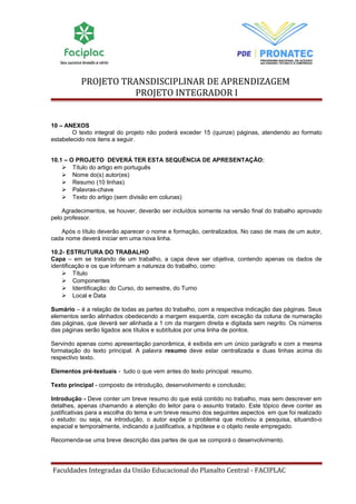 PROJETO TRANSDISCIPLINAR DE APRENDIZAGEM 
PROJETO INTEGRADOR I 
10 – ANEXOS 
O texto integral do projeto não poderá exceder 15 (quinze) páginas, atendendo ao formato 
estabelecido nos itens a seguir. 
10.1 – O PROJETO DEVERÁ TER ESTA SEQUÊNCIA DE APRESENTAÇÃO: 
 Título do artigo em português 
 Nome do(s) autor(es) 
 Resumo (10 linhas) 
 Palavras-chave 
 Texto do artigo (sem divisão em colunas) 
Agradecimentos, se houver, deverão ser incluídos somente na versão final do trabalho aprovado 
pelo professor. 
Após o título deverão aparecer o nome e formação, centralizados. No caso de mais de um autor, 
cada nome deverá iniciar em uma nova linha. 
10.2- ESTRUTURA DO TRABALHO 
Capa – em se tratando de um trabalho, a capa deve ser objetiva, contendo apenas os dados de 
identificação e os que informam a natureza do trabalho, como: 
 Título 
 Componentes 
 Identificação: do Curso, do semestre, do Turno 
 Local e Data 
Sumário – é a relação de todas as partes do trabalho, com a respectiva indicação das páginas. Seus 
elementos serão alinhados obedecendo a margem esquerda, com exceção da coluna de numeração 
das páginas, que deverá ser alinhada a 1 cm da margem direita e digitada sem negrito. Os números 
das páginas serão ligados aos títulos e subtítulos por uma linha de pontos. 
Servindo apenas como apresentação panorâmica, é exibida em um único parágrafo e com a mesma 
formatação do texto principal. A palavra resumo deve estar centralizada e duas linhas acima do 
respectivo texto. 
Elementos pré-textuais - tudo o que vem antes do texto principal: resumo. 
Texto principal - composto de introdução, desenvolvimento e conclusão; 
Introdução - Deve conter um breve resumo do que está contido no trabalho, mas sem descrever em 
detalhes, apenas chamando a atenção do leitor para o assunto tratado. Este tópico deve conter as 
justificativas para a escolha do tema e um breve resumo dos seguintes aspectos em que foi realizado 
o estudo: ou seja, na introdução, o autor expõe o problema que motivou a pesquisa, situando-o 
espacial e temporalmente, indicando a justificativa, a hipótese e o objeto neste empregado. 
Recomenda-se uma breve descrição das partes de que se comporá o desenvolvimento. 
Faculdades Integradas da União Educacional do Planalto Central - FACIPLAC 
 