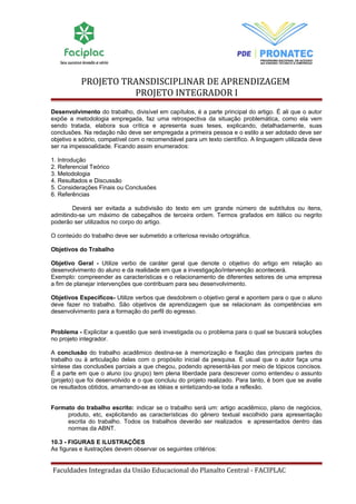 PROJETO TRANSDISCIPLINAR DE APRENDIZAGEM 
PROJETO INTEGRADOR I 
Desenvolvimento do trabalho, divisível em capítulos, é a parte principal do artigo. É ali que o autor 
expõe a metodologia empregada, faz uma retrospectiva da situação problemática, como ela vem 
sendo tratada, elabora sua crítica e apresenta suas teses, explicando, detalhadamente, suas 
conclusões. Na redação não deve ser empregada a primeira pessoa e o estilo a ser adotado deve ser 
objetivo e sóbrio, compatível com o recomendável para um texto científico. A linguagem utilizada deve 
ser na impessoalidade. Ficando assim enumerados: 
1. Introdução 
2. Referencial Teórico 
3. Metodologia 
4. Resultados e Discussão 
5. Considerações Finais ou Conclusões 
6. Referências 
Deverá ser evitada a subdivisão do texto em um grande número de subtítulos ou itens, 
admitindo-se um máximo de cabeçalhos de terceira ordem. Termos grafados em itálico ou negrito 
poderão ser utilizados no corpo do artigo. 
O conteúdo do trabalho deve ser submetido a criteriosa revisão ortográfica. 
Objetivos do Trabalho 
Objetivo Geral - Utilize verbo de caráter geral que denote o objetivo do artigo em relação ao 
desenvolvimento do aluno e da realidade em que a investigação/intervenção acontecerá. 
Exemplo: compreender as características e o relacionamento de diferentes setores de uma empresa 
a fim de planejar intervenções que contribuam para seu desenvolvimento. 
Objetivos Específicos- Utilize verbos que desdobrem o objetivo geral e apontem para o que o aluno 
deve fazer no trabalho. São objetivos de aprendizagem que se relacionam às competências em 
desenvolvimento para a formação do perfil do egresso. 
Problema - Explicitar a questão que será investigada ou o problema para o qual se buscará soluções 
no projeto integrador. 
A conclusão do trabalho acadêmico destina-se à memorização e fixação das principais partes do 
trabalho ou à articulação delas com o propósito inicial da pesquisa. É usual que o autor faça uma 
síntese das conclusões parciais a que chegou, podendo apresentá-las por meio de tópicos concisos. 
É a parte em que o aluno (ou grupo) tem plena liberdade para descrever como entendeu o assunto 
(projeto) que foi desenvolvido e o que concluiu do projeto realizado. Para tanto, é bom que se avalie 
os resultados obtidos, amarrando-se as idéias e sintetizando-se toda a reflexão. 
Formato do trabalho escrito: indicar se o trabalho será um: artigo acadêmico, plano de negócios, 
produto, etc, explicitando as características do gênero textual escolhido para apresentação 
escrita do trabalho. Todos os trabalhos deverão ser realizados e apresentados dentro das 
normas da ABNT. 
10.3 - FIGURAS E ILUSTRAÇÕES 
As figuras e ilustrações devem observar os seguintes critérios: 
Faculdades Integradas da União Educacional do Planalto Central - FACIPLAC 
 