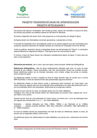PROJETO TRANSDISCIPLINAR DE APRENDIZAGEM 
PROJETO INTEGRADOR I 
Os arquivos das figuras e ilustrações, sem bordas ao redor, devem ser inseridas no arquivo do texto, 
de maneira que possam ser editados através do MS Word for Windows. 
Os textos e legendas não devem ficar muito pequenos ou muito grandes em relação à figura. 
As figuras devem ser intercaladas nos locais apropriados, e apresentar um título. 
A inclusão de fotografias não é aconselhável; porém se os autores julgarem que são importantes para 
esclarecer aspectos relevantes do trabalho deverão ser inseridas em resolução mínima de 300 dpi. 
Todos os gráficos, desenhos, figuras e fotografias devem ser denominados de "Figura", e numerados 
sequencialmente em algarismos arábicos. Toda figura deve ser mencionada no texto. 
O número e título da Figura devem ser colocados imediatamente abaixo da figura. O título deve ser 
claro e auto-explicativo. 
Elementos pós-textuais, isto é, tudo o que vem após o texto principal: referências bibliográficas. 
Referências bibliográficas - lista de obras explicitamente utilizadas pelo autor no corpo do texto 
principal de seu trabalho. Obras consultadas, mas não mencionadas, devem ser omitidas da lista. 
Essas referências podem ser de diversas naturezas, como vídeos, artigos de jornais ou revistas, 
livros e textos em geral. 
As referências citadas no texto e listadas ao final do artigo deverão estar de acordo com a norma 
NBR 6023/2002. A título de esclarecimento são apresentadas algumas diretrizes: 
As referências citadas no texto devem conter o sobrenome do(s) autor(es), em caixa baixa, com 
inicial maiúscula, seguido pelo ano da publicação entre parênteses e em caixa alta juntamente com o 
ano de publicação dentro dos parênteses, observando-se os seguintes critérios: 
Quando houver mais de um autor, as citações devem ser em ordem alfabética. 
Trabalhos com mais de três autores devem ser referenciados ao primeiro autor, seguido por “et al.” 
(em itálico e com ponto). 
Quando houver mais de uma publicação do mesmo autor, no mesmo ano, o ano da publicação deve 
ser seguido dos componentes “a, b, c...”, em ordem alfabética. 
Exemplos: ... estudos efetuados por Silva (1994a, 1994b) e por Machado et al. (1995a) 
revelaram...; ... estudos recentes (SOUZA, 1993; Silva, WILSON e OLIVEIRA, 1994; MACHADO et 
al., 1995b) revelaram.. 
Ao final do trabalho deverá ser apresentada uma lista de todas as referências citadas no texto, de 
acordo com os seguintes critérios, entre outros: 
As referências devem ser relacionadas em ordem alfabética, de acordo com o sobrenome do primeiro 
autor. 
Faculdades Integradas da União Educacional do Planalto Central - FACIPLAC 
 