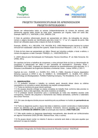 PROJETO TRANSDISCIPLINAR DE APRENDIZAGEM 
PROJETO INTEGRADOR I 
Devem ser referenciados todos os autores (independentemente do número de autores), pelo 
sobrenome seguido pelas iniciais de cada autor, separados por vírgulas, todos em caixa alta. 
Exemplo: SMITH, P.J.; WATSON, L.R.M.; GREEN, C.M.. 
O título do periódico referenciado deverá ser apresentado em itálico. As indicações de volume, 
número e página deverão ser identificados pela letra inicial (“v”, “n” ou “p”), seguida de ponto. Não 
devem ser utilizadas aspas antes e depois do título do trabalho. 
Exemplo: JEWELL, W.J.; NELSON, Y.M.; WILSON, M.S. (1992) Methanotrophic bacteria for nutrient 
removal from wastewater: attached film systems. Water Environment Research, v. 64, n. 6, p. 756-65. 
O título do livro deve ser apresentado em itálico. Devem ser incluídos a edição, o local, a editora, o 
número de páginas e a data: Exemplo: FRANÇA, J.L.; VASCONCELOS A. 
C. (2007) Manual para Normalização de Publicações Técnico-Científicas. 8ª. ed. Belo Horizonte. Ed. 
UFMG, 255 p. 
Em capítulos de livros e trabalhos de congressos, a obra principal (título do livro ou denominação do 
congresso) é referenciado em itálico e vem precedida da expressão“In”. Exemplos: Anais - 
CAIXINHAS, R.D (1992). Avaliação do impacto ambiental de empreendimentos hidro-agrícolas. In: V 
Simpósio Luso-Brasileiro de Engenharia Sanitária e Ambiental, Anais... Lisboa: APRH, p, 203-11. 
Capítulo de Livro - KUKOR, J.J.; OLSEN, R.H.; IVES, K. (1989). Diversity of toluene degradation 
following exposure to BTEX in situ. In: KAMELY, D.; CHAKABARTY, A.; OLSEN, R.H. (EDS.) 
Biotechnology and Biodegradation. Portfolio Publishing Company, The Woodlands, E.U.A., 405-421. 
11. OBSERVAÇÕES: 
11.1 O professor orientará o trabalho no contexto geral, devendo deixar claros os critérios 
necessários e os conceitos a serem abordados nas seções correspondentes. 
11.2 Todos os membros do grupo devem participar. 
11.3 As equipes deverão entregar as cópias completas do trabalho final, conforme data prevista no 
cronograma. Após a data agendada, não serão recebidos os trabalhos. 
11.4 O professor deverá encaminhar para a coordenação as notas dos trabalhos escritos (vide 
cronograma). Visando não prejudicar o fechamento das médias semestrais, conforme o Calendário 
dos cursos Técnicos. 
11.5 Em caso de alguma dúvida procure resolvê-la junto ao professor no horário de permanência ao 
aluno. 
11.6 Tanto os diagramas quanto o layout das telas e relatórios a serem construídos e implementados 
devem ser definidos junto ao professor orientador. Entretanto, deve-se ressaltar que a função do 
professor É APENAS DE ORIENTÁ- LOS na construção dos mesmos e NÃO FAZÊ-LOS. 
11.7 Não serão aceitos os diagramas desenhados manualmente, eles deverão ser confeccionados 
em alguma Ferramenta CASE (ER-Win, Rational Rose, Visio, e outros). 
11.8 Os grupos devem conter no máximo 5 alunos e somente será dada a nota para aqueles que 
estiverem na capa do trabalho. 
Faculdades Integradas da União Educacional do Planalto Central - FACIPLAC 
 