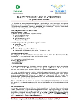 PROJETO TRANSDISCIPLINAR DE APRENDIZAGEM 
PROJETO INTEGRADOR I 
11.9 O objetivo do projeto integrador é possibilitar o grupo exercitar, num caso prático, os conceitos 
abordados nas componentes do semestre. Assim, cuidado em utilizar exemplos existentes nos livros 
e, principalmente, na Internet. Trabalhos “parecidos” são considerados e corrigidos, mas cópias 
serão desconsideradas, pois esvazia o objetivo do trabalho. 
FORMATAÇÃO DO PROJETO INTEGRADOR 
a) Margens, espaço e papel 
As Margens deverão apresentar as seguintes medidas: 
 Margem superior = 3 cm 
 Margem inferior = 2 cm 
 Margem esquerda = 3 cm 
 Margem direita = 2 cm 
A partir da margem deverão apresentar as seguintes medidas: 
 Cabeçalho = 2 cm 
 Rodapé = 1,25 cm 
 
-Em todo trabalho deve-se utilizar sulfite branco 
 Tamanho do papel = A4 210 mm (21 cm) x 297 mm (29,7 cm) 
Formatação de texto e títulos 
Para a digitação do texto poderão ser usadas as letras Arial ou Times New Roman tamanho 12. 
Observar que a Times New Roman é uma letra menor que a Arial. 
Para a formatação é usada letra tamanho: 
16 para TÍTULOS (capítulos), 
14 para SUBTÍTULOS e 
12 para Intertítulos. 
Os nomes dos títulos (capítulos), subtítulos e intertítulos deverão vir antecedidos de um parágrafo de 
1 tab., sendo equivalente a 1,25 cm. Sempre que começar um capítulo novo, este deverá vir em 
uma folha nova, mesmo que no capítulo anterior tenha sobrado quase toda a folha. 
Para iniciar um capítulo, deixar 2 linhas em branco com espaçamento entre linhas= 1,5 linhas no 
tamanho 12 e escrever o título do mesmo na 3ª linha. Para facilitar a contagem dos enters ativar o 
ícone marca de parágrafo (¶), O texto deve ser digitado com espaçamento 1,5, com exceção das 
notas de rodapé, citações longas, tabelas e bibliografia, que serão digitadas em espaço simples. O 
alinhamento do texto deverá ser Justificado. 
O corpo do trabalho deve ser digitado em caixa alta e baixa (só a primeira letra maiúscula) usando a 
letra tamanho 12. O parágrafo para o corpo do texto corresponde a 2 tab., o que equivale 2,5 cm da 
margem. 
Para numerar páginas 
A numeração das páginas deve ser feita com algarismos arábicos. Os números devem ser colocados 
à direita, observando-se 2 cm para a margem superior do papel e 2cm do lado direito da folha (esta 
formatação é feita no momento em que se configura as margens e cabeçalho que já foram descritas 
acima). Para numerá-las, sempre comece a partir do DESENVOLVIMENTO. As páginas anteriores 
não terão o número de página, embora sejam contadas. Exemplo: folha 1 = FOLHA DE ROSTO (p.1) 
folha 2 = SUMÁRIO (p.2) folha 3 = INTRODUÇÃO (p.3) 
Faculdades Integradas da União Educacional do Planalto Central - FACIPLAC 
 