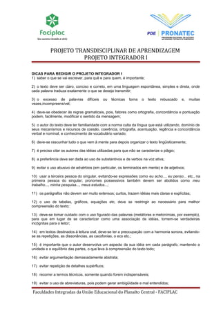 PROJETO TRANSDISCIPLINAR DE APRENDIZAGEM 
PROJETO INTEGRADOR I 
DICAS PARA REDIGIR O PROJETO INTEGRADOR I 
1) saber o que se vai escrever, para quê e para quem, é importante; 
2) o texto deve ser claro, conciso e correto, em uma linguagem espontânea, simples e direta, onde 
cada palavra traduza exatamente o que se deseja transmitir; 
3) o excesso de palavras difíceis ou técnicas torna o texto rebuscado e, muitas 
vezes,incompreensível; 
4) deve-se obedecer às regras gramaticais, pois, fatores como ortografia, concordância e pontuação 
podem, facilmente, modificar o sentido da mensagem; 
5) o autor do texto deve ter familiaridade com a norma culta da língua que está utilizando, domínio de 
seus mecanismos e recursos de coesão, coerência, ortografia, acentuação, regência e concordância 
verbal e nominal, e conhecimento de vocabulário variado; 
6) deve-se rascunhar tudo o que vem à mente para depois organizar o texto lingüisticamente; 
7) é preciso citar os autores das idéias utilizadas para que não se caracterize o plágio; 
8) a preferência deve ser dada ao uso de substantivos e de verbos na voz ativa; 
9) evitar o uso abusivo de advérbios (em particular, os terminados em mente) e de adjetivos; 
10) usar a terceira pessoa do singular, evitando-se expressões como eu acho..., eu penso... etc., na 
primeira pessoa do singular; pronomes possessivos também devem ser abolidos como meu 
trabalho..., minha pesquisa..., meus estudos...; 
11) os parágrafos não devem ser muito extensos; curtos, trazem idéias mais claras e explícitas; 
12) o uso de tabelas, gráficos, equações etc, deve se restringir ao necessário para melhor 
compreensão do texto; 
13) deve-se tomar cuidado com o uso figurado das palavras (metáforas e metonímias, por exemplo), 
para que em lugar de se caracterizar como uma associação de idéias, tornem-se verdadeiras 
incógnitas para o leitor; 
14) em textos destinados à leitura oral, deve-se ter a preocupação com a harmonia sonora, evitando-se 
as repetições, as dissonâncias, as cacofonias, o eco etc.; 
15) é importante que o autor desenvolva um aspecto da sua idéia em cada parágrafo, mantendo a 
unidade e o equilíbrio das partes, o que leva à compreensão do texto todo; 
16) evitar argumentação demasiadamente abstrata; 
17) evitar repetição de detalhes supérfluos; 
18) recorrer a termos técnicos, somente quando forem indispensáveis; 
19) evitar o uso de abreviaturas, pois podem gerar ambigüidade e mal entendidos; 
Faculdades Integradas da União Educacional do Planalto Central - FACIPLAC 
 