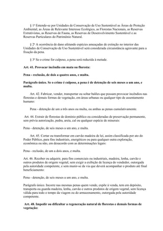 § 1o Entende-se por Unidades de Conservação de Uso Sustentável as Áreas de Proteção 
Ambiental, as Áreas de Relevante Interesse Ecológico, as Florestas Nacionais, as Reservas 
Extrativistas, as Reservas de Fauna, as Reservas de Desenvolvimento Sustentável e as 
Reservas Particulares do Patrimônio Natural. 
§ 2o A ocorrência de dano afetando espécies ameaçadas de extinção no interior das 
Unidades de Conservação de Uso Sustentável será considerada circunstância agravante para a 
fixação da pena. 
§ 3o Se o crime for culposo, a pena será reduzida à metade. 
Art. 41. Provocar incêndio em mata ou floresta: 
Pena - reclusão, de dois a quatro anos, e multa. 
Parágrafo único. Se o crime é culposo, a pena é de detenção de seis meses a um ano, e 
multa. 
Art. 42. Fabricar, vender, transportar ou soltar balões que possam provocar incêndios nas 
florestas e demais formas de vegetação, em áreas urbanas ou qualquer tipo de assentamento 
humano: 
Pena - detenção de um a três anos ou multa, ou ambas as penas cumulativamente. 
Art. 44. Extrair de florestas de domínio público ou consideradas de preservação permanente, 
sem prévia autorização, pedra, areia, cal ou qualquer espécie de minerais: 
Pena - detenção, de seis meses a um ano, e multa. 
Art. 45. Cortar ou transformar em carvão madeira de lei, assim classificada por ato do 
Poder Público, para fins industriais, energéticos ou para qualquer outra exploração, 
econômica ou não, em desacordo com as determinações legais: 
Pena - reclusão, de um a dois anos, e multa. 
Art. 46. Receber ou adquirir, para fins comerciais ou industriais, madeira, lenha, carvão e 
outros produtos de origem vegetal, sem exigir a exibição de licença do vendedor, outorgada 
pela autoridade competente, e sem munir-se da via que deverá acompanhar o produto até final 
beneficiamento: 
Pena - detenção, de seis meses a um ano, e multa. 
Parágrafo único. Incorre nas mesmas penas quem vende, expõe à venda, tem em depósito, 
transporta ou guarda madeira, lenha, carvão e outros produtos de origem vegetal, sem licença 
válida para todo o tempo da viagem ou do armazenamento, outorgada pela autoridade 
competente. 
Art. 48. Impedir ou dificultar a regeneração natural de florestas e demais formas de 
vegetação: 
 