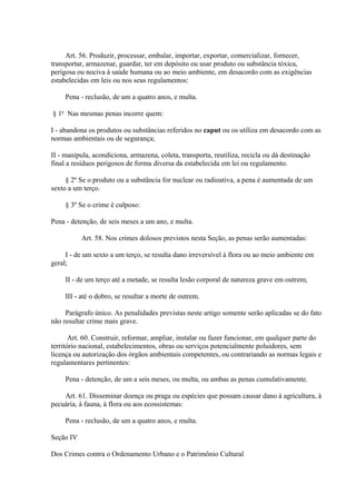 Art. 56. Produzir, processar, embalar, importar, exportar, comercializar, fornecer, 
transportar, armazenar, guardar, ter em depósito ou usar produto ou substância tóxica, 
perigosa ou nociva à saúde humana ou ao meio ambiente, em desacordo com as exigências 
estabelecidas em leis ou nos seus regulamentos: 
Pena - reclusão, de um a quatro anos, e multa. 
§ 1o Nas mesmas penas incorre quem: 
I - abandona os produtos ou substâncias referidos no caput ou os utiliza em desacordo com as 
normas ambientais ou de segurança; 
II - manipula, acondiciona, armazena, coleta, transporta, reutiliza, recicla ou dá destinação 
final a resíduos perigosos de forma diversa da estabelecida em lei ou regulamento. 
§ 2º Se o produto ou a substância for nuclear ou radioativa, a pena é aumentada de um 
sexto a um terço. 
§ 3º Se o crime é culposo: 
Pena - detenção, de seis meses a um ano, e multa. 
Art. 58. Nos crimes dolosos previstos nesta Seção, as penas serão aumentadas: 
I - de um sexto a um terço, se resulta dano irreversível à flora ou ao meio ambiente em 
geral; 
II - de um terço até a metade, se resulta lesão corporal de natureza grave em outrem; 
III - até o dobro, se resultar a morte de outrem. 
Parágrafo único. As penalidades previstas neste artigo somente serão aplicadas se do fato 
não resultar crime mais grave. 
Art. 60. Construir, reformar, ampliar, instalar ou fazer funcionar, em qualquer parte do 
território nacional, estabelecimentos, obras ou serviços potencialmente poluidores, sem 
licença ou autorização dos órgãos ambientais competentes, ou contrariando as normas legais e 
regulamentares pertinentes: 
Pena - detenção, de um a seis meses, ou multa, ou ambas as penas cumulativamente. 
Art. 61. Disseminar doença ou praga ou espécies que possam causar dano à agricultura, à 
pecuária, à fauna, à flora ou aos ecossistemas: 
Pena - reclusão, de um a quatro anos, e multa. 
Seção IV 
Dos Crimes contra o Ordenamento Urbano e o Patrimônio Cultural 
 