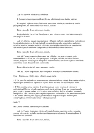 Art. 62. Destruir, inutilizar ou deteriorar: 
I - bem especialmente protegido por lei, ato administrativo ou decisão judicial; 
II - arquivo, registro, museu, biblioteca, pinacoteca, instalação científica ou similar 
protegido por lei, ato administrativo ou decisão judicial: 
Pena - reclusão, de um a três anos, e multa. 
Parágrafo único. Se o crime for culposo, a pena é de seis meses a um ano de detenção, 
sem prejuízo da multa. 
Art. 63. Alterar o aspecto ou estrutura de edificação ou local especialmente protegido por 
lei, ato administrativo ou decisão judicial, em razão de seu valor paisagístico, ecológico, 
turístico, artístico, histórico, cultural, religioso, arqueológico, etnográfico ou monumental, 
sem autorização da autoridade competente ou em desacordo com a concedida: 
Pena - reclusão, de um a três anos, e multa. 
Art. 64. Promover construção em solo não edificável, ou no seu entorno, assim 
considerado em razão de seu valor paisagístico, ecológico, artístico, turístico, histórico, 
cultural, religioso, arqueológico, etnográfico ou monumental, sem autorização da autoridade 
competente ou em desacordo com a concedida: 
Pena - detenção, de seis meses a um ano, e multa. 
Art. 65. Pichar ou por outro meio conspurcar edificação ou monumento urbano: 
Pena - detenção, de 3 (três) meses a 1 (um) ano, e multa. 
§ 1o Se o ato for realizado em monumento ou coisa tombada em virtude do seu valor artístico, 
arqueológico ou histórico, a pena é de 6 (seis) meses a 1 (um) ano de detenção e multa. 
§ 2o Não constitui crime a prática de grafite realizada com o objetivo de valorizar o 
patrimônio público ou privado mediante manifestação artística, desde que consentida pelo 
proprietário e, quando couber, pelo locatário ou arrendatário do bem privado e, no caso de 
bem público, com a autorização do órgão competente e a observância das posturas municipais 
e das normas editadas pelos órgãos governamentais responsáveis pela preservação e 
conservação do patrimônio histórico e artístico nacional. 
Seção V 
Dos Crimes contra a Administração Ambiental 
Art. 66. Fazer o funcionário público afirmação falsa ou enganosa, omitir a verdade, 
sonegar informações ou dados técnico-científicos em procedimentos de autorização ou de 
licenciamento ambiental: 
Pena - reclusão, de um a três anos, e multa. 
 