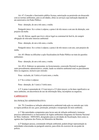 Art. 67. Conceder o funcionário público licença, autorização ou permissão em desacordo 
com as normas ambientais, para as atividades, obras ou serviços cuja realização depende de 
ato autorizativo do Poder Público: 
Pena - detenção, de um a três anos, e multa. 
Parágrafo único. Se o crime é culposo, a pena é de três meses a um ano de detenção, sem 
prejuízo da multa. 
Art. 68. Deixar, aquele que tiver o dever legal ou contratual de fazê-lo, de cumprir 
obrigação de relevante interesse ambiental: 
Pena - detenção, de um a três anos, e multa. 
Parágrafo único. Se o crime é culposo, a pena é de três meses a um ano, sem prejuízo da 
multa. 
Art. 69. Obstar ou dificultar a ação fiscalizadora do Poder Público no trato de questões 
ambientais: 
Pena - detenção, de um a três anos, e multa. 
Art. 69-A. Elaborar ou apresentar, no licenciamento, concessão florestal ou qualquer 
outro procedimento administrativo, estudo, laudo ou relatório ambiental total ou parcialmente 
falso ou enganoso, inclusive por omissão: 
Pena - reclusão, de 3 (três) a 6 (seis) anos, e multa. 
§ 1o Se o crime é culposo: 
Pena - detenção, de 1 (um) a 3 (três) anos. 
§ 2o A pena é aumentada de 1/3 (um terço) a 2/3 (dois terços), se há dano significativo ao 
meio ambiente, em decorrência do uso da informação falsa, incompleta ou enganosa. 
CAPÍTULO VI 
DA INFRAÇÃO ADMINISTRATIVA 
Art. 70. Considera-se infração administrativa ambiental toda ação ou omissão que viole 
as regras jurídicas de uso, gozo, promoção, proteção e recuperação do meio ambiente. 
§ 1º São autoridades competentes para lavrar auto de infração ambiental e instaurar 
processo administrativo os funcionários de órgãos ambientais integrantes do Sistema Nacional 
de Meio Ambiente - SISNAMA, designados para as atividades de fiscalização, bem como os 
agentes das Capitanias dos Portos, do Ministério da Marinha. 
§ 2º Qualquer pessoa, constatando infração ambiental, poderá dirigir representação às 
autoridades relacionadas no parágrafo anterior, para efeito do exercício do seu poder de 
polícia. 
 
