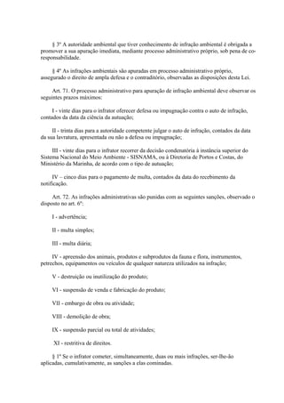 § 3º A autoridade ambiental que tiver conhecimento de infração ambiental é obrigada a 
promover a sua apuração imediata, mediante processo administrativo próprio, sob pena de co-responsabilidade. 
§ 4º As infrações ambientais são apuradas em processo administrativo próprio, 
assegurado o direito de ampla defesa e o contraditório, observadas as disposições desta Lei. 
Art. 71. O processo administrativo para apuração de infração ambiental deve observar os 
seguintes prazos máximos: 
I - vinte dias para o infrator oferecer defesa ou impugnação contra o auto de infração, 
contados da data da ciência da autuação; 
II - trinta dias para a autoridade competente julgar o auto de infração, contados da data 
da sua lavratura, apresentada ou não a defesa ou impugnação; 
III - vinte dias para o infrator recorrer da decisão condenatória à instância superior do 
Sistema Nacional do Meio Ambiente - SISNAMA, ou à Diretoria de Portos e Costas, do 
Ministério da Marinha, de acordo com o tipo de autuação; 
IV – cinco dias para o pagamento de multa, contados da data do recebimento da 
notificação. 
Art. 72. As infrações administrativas são punidas com as seguintes sanções, observado o 
disposto no art. 6º: 
I - advertência; 
II - multa simples; 
III - multa diária; 
IV - apreensão dos animais, produtos e subprodutos da fauna e flora, instrumentos, 
petrechos, equipamentos ou veículos de qualquer natureza utilizados na infração; 
V - destruição ou inutilização do produto; 
VI - suspensão de venda e fabricação do produto; 
VII - embargo de obra ou atividade; 
VIII - demolição de obra; 
IX - suspensão parcial ou total de atividades; 
XI - restritiva de direitos. 
§ 1º Se o infrator cometer, simultaneamente, duas ou mais infrações, ser-lhe-ão 
aplicadas, cumulativamente, as sanções a elas cominadas. 
 