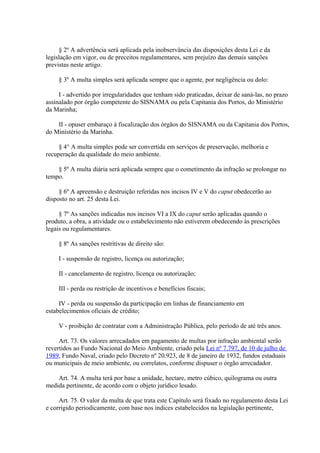 § 2º A advertência será aplicada pela inobservância das disposições desta Lei e da 
legislação em vigor, ou de preceitos regulamentares, sem prejuízo das demais sanções 
previstas neste artigo. 
§ 3º A multa simples será aplicada sempre que o agente, por negligência ou dolo: 
I - advertido por irregularidades que tenham sido praticadas, deixar de saná-las, no prazo 
assinalado por órgão competente do SISNAMA ou pela Capitania dos Portos, do Ministério 
da Marinha; 
II - opuser embaraço à fiscalização dos órgãos do SISNAMA ou da Capitania dos Portos, 
do Ministério da Marinha. 
§ 4° A multa simples pode ser convertida em serviços de preservação, melhoria e 
recuperação da qualidade do meio ambiente. 
§ 5º A multa diária será aplicada sempre que o cometimento da infração se prolongar no 
tempo. 
§ 6º A apreensão e destruição referidas nos incisos IV e V do caput obedecerão ao 
disposto no art. 25 desta Lei. 
§ 7º As sanções indicadas nos incisos VI a IX do caput serão aplicadas quando o 
produto, a obra, a atividade ou o estabelecimento não estiverem obedecendo às prescrições 
legais ou regulamentares. 
§ 8º As sanções restritivas de direito são: 
I - suspensão de registro, licença ou autorização; 
II - cancelamento de registro, licença ou autorização; 
III - perda ou restrição de incentivos e benefícios fiscais; 
IV - perda ou suspensão da participação em linhas de financiamento em 
estabelecimentos oficiais de crédito; 
V - proibição de contratar com a Administração Pública, pelo período de até três anos. 
Art. 73. Os valores arrecadados em pagamento de multas por infração ambiental serão 
revertidos ao Fundo Nacional do Meio Ambiente, criado pela Lei nº 7.797, de 10 de julho de 
1989, Fundo Naval, criado pelo Decreto nº 20.923, de 8 de janeiro de 1932, fundos estaduais 
ou municipais de meio ambiente, ou correlatos, conforme dispuser o órgão arrecadador. 
Art. 74. A multa terá por base a unidade, hectare, metro cúbico, quilograma ou outra 
medida pertinente, de acordo com o objeto jurídico lesado. 
Art. 75. O valor da multa de que trata este Capítulo será fixado no regulamento desta Lei 
e corrigido periodicamente, com base nos índices estabelecidos na legislação pertinente, 
 