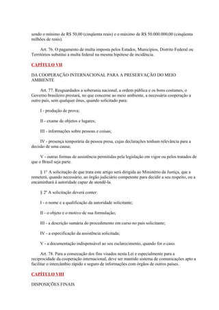 sendo o mínimo de R$ 50,00 (cinqüenta reais) e o máximo de R$ 50.000.000,00 (cinqüenta 
milhões de reais). 
Art. 76. O pagamento de multa imposta pelos Estados, Municípios, Distrito Federal ou 
Territórios substitui a multa federal na mesma hipótese de incidência. 
CAPÍTULO VII 
DA COOPERAÇÃO INTERNACIONAL PARA A PRESERVAÇÃO DO MEIO 
AMBIENTE 
Art. 77. Resguardados a soberania nacional, a ordem pública e os bons costumes, o 
Governo brasileiro prestará, no que concerne ao meio ambiente, a necessária cooperação a 
outro país, sem qualquer ônus, quando solicitado para: 
I - produção de prova; 
II - exame de objetos e lugares; 
III - informações sobre pessoas e coisas; 
IV - presença temporária da pessoa presa, cujas declarações tenham relevância para a 
decisão de uma causa; 
V - outras formas de assistência permitidas pela legislação em vigor ou pelos tratados de 
que o Brasil seja parte. 
§ 1° A solicitação de que trata este artigo será dirigida ao Ministério da Justiça, que a 
remeterá, quando necessário, ao órgão judiciário competente para decidir a seu respeito, ou a 
encaminhará à autoridade capaz de atendê-la. 
§ 2º A solicitação deverá conter: 
I - o nome e a qualificação da autoridade solicitante; 
II - o objeto e o motivo de sua formulação; 
III - a descrição sumária do procedimento em curso no país solicitante; 
IV - a especificação da assistência solicitada; 
V - a documentação indispensável ao seu esclarecimento, quando for o caso. 
Art. 78. Para a consecução dos fins visados nesta Lei e especialmente para a 
reciprocidade da cooperação internacional, deve ser mantido sistema de comunicações apto a 
facilitar o intercâmbio rápido e seguro de informações com órgãos de outros países. 
CAPÍTULO VIII 
DISPOSIÇÕES FINAIS 
 