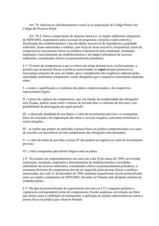 Art. 79. Aplicam-se subsidiariamente a esta Lei as disposições do Código Penal e do 
Código de Processo Penal. 
Art. 79-A. Para o cumprimento do disposto nesta Lei, os órgãos ambientais integrantes 
do SISNAMA, responsáveis pela execução de programas e projetos e pelo controle e 
fiscalização dos estabelecimentos e das atividades suscetíveis de degradarem a qualidade 
ambiental, ficam autorizados a celebrar, com força de título executivo extrajudicial, termo de 
compromisso com pessoas físicas ou jurídicas responsáveis pela construção, instalação, 
ampliação e funcionamento de estabelecimentos e atividades utilizadores de recursos 
ambientais, considerados efetiva ou potencialmente poluidores. 
§ 1o O termo de compromisso a que se refere este artigo destinar-se-á, exclusivamente, a 
permitir que as pessoas físicas e jurídicas mencionadas no caput possam promover as 
necessárias correções de suas atividades, para o atendimento das exigências impostas pelas 
autoridades ambientais competentes, sendo obrigatório que o respectivo instrumento disponha 
sobre: 
I - o nome, a qualificação e o endereço das partes compromissadas e dos respectivos 
representantes legais; 
II - o prazo de vigência do compromisso, que, em função da complexidade das obrigações 
nele fixadas, poderá variar entre o mínimo de noventa dias e o máximo de três anos, com 
possibilidade de prorrogação por igual período; 
III - a descrição detalhada de seu objeto, o valor do investimento previsto e o cronograma 
físico de execução e de implantação das obras e serviços exigidos, com metas trimestrais a 
serem atingidas ; 
IV - as multas que podem ser aplicadas à pessoa física ou jurídica compromissada e os casos 
de rescisão, em decorrência do não-cumprimento das obrigações nele pactuadas; 
V - o valor da multa de que trata o inciso IV não poderá ser superior ao valor do investimento 
previsto; 
VI - o foro competente para dirimir litígios entre as partes. 
§ 2o No tocante aos empreendimentos em curso até o dia 30 de março de 1998, envolvendo 
construção, instalação, ampliação e funcionamento de estabelecimentos e atividades 
utilizadores de recursos ambientais, considerados efetiva ou potencialmente poluidores, a 
assinatura do termo de compromisso deverá ser requerida pelas pessoas físicas e jurídicas 
interessadas, até o dia 31 de dezembro de 1998, mediante requerimento escrito protocolizado 
junto aos órgãos competentes do SISNAMA, devendo ser firmado pelo dirigente máximo do 
estabelecimento. 
§ 3o Da data da protocolização do requerimento previsto no § 2o e enquanto perdurar a 
vigência do correspondente termo de compromisso, ficarão suspensas, em relação aos fatos 
que deram causa à celebração do instrumento, a aplicação de sanções administrativas contra a 
pessoa física ou jurídica que o houver firmado. 
 