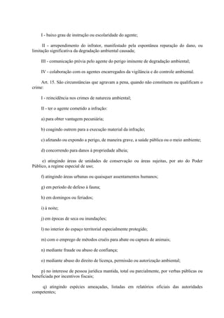 I - baixo grau de instrução ou escolaridade do agente; 
II - arrependimento do infrator, manifestado pela espontânea reparação do dano, ou 
limitação significativa da degradação ambiental causada; 
III - comunicação prévia pelo agente do perigo iminente de degradação ambiental; 
IV - colaboração com os agentes encarregados da vigilância e do controle ambiental. 
Art. 15. São circunstâncias que agravam a pena, quando não constituem ou qualificam o 
crime: 
I - reincidência nos crimes de natureza ambiental; 
II - ter o agente cometido a infração: 
a) para obter vantagem pecuniária; 
b) coagindo outrem para a execução material da infração; 
c) afetando ou expondo a perigo, de maneira grave, a saúde pública ou o meio ambiente; 
d) concorrendo para danos à propriedade alheia; 
e) atingindo áreas de unidades de conservação ou áreas sujeitas, por ato do Poder 
Público, a regime especial de uso; 
f) atingindo áreas urbanas ou quaisquer assentamentos humanos; 
g) em período de defeso à fauna; 
h) em domingos ou feriados; 
i) à noite; 
j) em épocas de seca ou inundações; 
l) no interior do espaço territorial especialmente protegido; 
m) com o emprego de métodos cruéis para abate ou captura de animais; 
n) mediante fraude ou abuso de confiança; 
o) mediante abuso do direito de licença, permissão ou autorização ambiental; 
p) no interesse de pessoa jurídica mantida, total ou parcialmente, por verbas públicas ou 
beneficiada por incentivos fiscais; 
q) atingindo espécies ameaçadas, listadas em relatórios oficiais das autoridades 
competentes; 
 