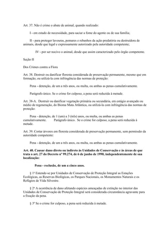 Art. 37. Não é crime o abate de animal, quando realizado: 
I - em estado de necessidade, para saciar a fome do agente ou de sua família; 
II - para proteger lavouras, pomares e rebanhos da ação predatória ou destruidora de 
animais, desde que legal e expressamente autorizado pela autoridade competente; 
IV - por ser nocivo o animal, desde que assim caracterizado pelo órgão competente. 
Seção II 
Dos Crimes contra a Flora 
Art. 38. Destruir ou danificar floresta considerada de preservação permanente, mesmo que em 
formação, ou utilizá-la com infringência das normas de proteção: 
Pena - detenção, de um a três anos, ou multa, ou ambas as penas cumulativamente. 
Parágrafo único. Se o crime for culposo, a pena será reduzida à metade. 
Art. 38-A. Destruir ou danificar vegetação primária ou secundária, em estágio avançado ou 
médio de regeneração, do Bioma Mata Atlântica, ou utilizá-la com infringência das normas de 
proteção: 
Pena - detenção, de 1 (um) a 3 (três) anos, ou multa, ou ambas as penas 
cumulativamente. Parágrafo único. Se o crime for culposo, a pena será reduzida à 
metade. 
Art. 39. Cortar árvores em floresta considerada de preservação permanente, sem permissão da 
autoridade competente: 
Pena - detenção, de um a três anos, ou multa, ou ambas as penas cumulativamente. 
Art. 40. Causar dano direto ou indireto às Unidades de Conservação e às áreas de que 
trata o art. 27 do Decreto nº 99.274, de 6 de junho de 1990, independentemente de sua 
localização: 
Pena - reclusão, de um a cinco anos. 
§ 1o Entende-se por Unidades de Conservação de Proteção Integral as Estações 
Ecológicas, as Reservas Biológicas, os Parques Nacionais, os Monumentos Naturais e os 
Refúgios de Vida Silvestre. 
§ 2o A ocorrência de dano afetando espécies ameaçadas de extinção no interior das 
Unidades de Conservação de Proteção Integral será considerada circunstância agravante para 
a fixação da pena. 
§ 3º Se o crime for culposo, a pena será reduzida à metade. 
 