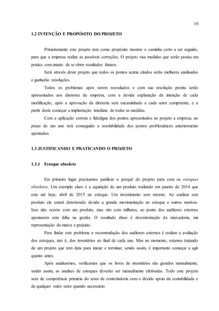 10
1.2 INTENÇÃO E PROPÓSITO DO PROJETO
Primeiramente este projeto tem como propósito mostrar o caminho certo a ser seguido,
para que a empresa realize as possíveis correções. O projeto visa medidas que serão postas em
pratica com intuito de se obter resultados futuros.
Será através deste projeto que todos os pontos acima citados serão melhores analisados
e ganharão resoluções.
Todos os problemas após serem reavaliados e com sua resolução pronta serão
apresentados aos diretores da empresa, com a devida explanação da intenção de cada
modificação, após a aprovação da diretoria será encaminhado a cada setor competente, e a
partir deste começar a implantação imediata de todas as medidas.
Com a aplicação correta e fidedigna dos pontos apresentados no projeto a empresa, no
prazo de um ano terá conseguido a resolubilidade dos pontos problemáticos anteriormente
apontados.
1.3 JUSTIFICANDO E PRATICANDO O PROJETO
1.3.1 Estoque obsoleto
Em primeiro lugar precisamos justificar o porquê do projeto para com os estoques
obsoletos. Um exemplo claro é a aquisição de um produto realizado em janeiro de 2014 que
esta até hoje, abril de 2015 no estoque. Um investimento sem retorno. Ao analisar este
produto ele estará deteriorado devido a grande movimentação no estoque e outros motivos.
Isso não ocorre com um produto, mas sim com milhares, ao ponto dos auditores externos
apontarem esta falha na gestão. O resultado disso é desvalorização da mercadoria, má
representação da marca e prejuízo.
Para findar este problema a recomendação dos auditores externos é realizar a avaliação
dos estoques, isto é, dos inventários ao final de cada ano. Mas no momento, estamos tratando
de um projeto que tem data para iniciar e terminar, sendo assim, é importante começar a agir
quanto antes.
Após analisarmos, verificamos que os livros de inventários são gerados mensalmente,
sendo assim, as analises de estoques deverão ser mensalmente efetivadas. Todo este projeto
será de competência primária do setor de controladoria com o devido apoio da contabilidade e
de qualquer outro setor quando necessário.
 