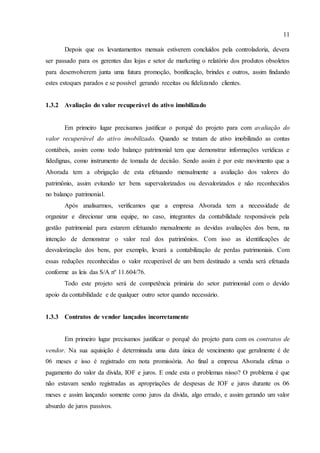 11
Depois que os levantamentos mensais estiverem concluídos pela controladoria, devera
ser passado para os gerentes das lojas e setor de marketing o relatório dos produtos obsoletos
para desenvolverem junta uma futura promoção, bonificação, brindes e outros, assim findando
estes estoques parados e se possível gerando receitas ou fidelizando clientes.
1.3.2 Avaliação do valor recuperável do ativo imobilizado
Em primeiro lugar precisamos justificar o porquê do projeto para com avaliação do
valor recuperável do ativo imobilizado. Quando se tratam de ativo imobilizado as contas
contábeis, assim como todo balanço patrimonial tem que demonstrar informações verídicas e
fidedignas, como instrumento de tomada de decisão. Sendo assim é por este movimento que a
Alvorada tem a obrigação de esta efetuando mensalmente a avaliação dos valores do
patrimônio, assim evitando ter bens supervalorizados ou desvalorizados e não reconhecidos
no balanço patrimonial.
Após analisarmos, verificamos que a empresa Alvorada tem a necessidade de
organizar e direcionar uma equipe, no caso, integrantes da contabilidade responsáveis pela
gestão patrimonial para estarem efetuando mensalmente as devidas avaliações dos bens, na
intenção de demonstrar o valor real dos patrimônios. Com isso as identificações de
desvalorização dos bens, por exemplo, levará a contabilização de perdas patrimoniais. Com
essas reduções reconhecidas o valor recuperável de um bem destinado a venda será efetuada
conforme as leis das S/A nº 11.604/76.
Todo este projeto será de competência primária do setor patrimonial com o devido
apoio da contabilidade e de qualquer outro setor quando necessário.
1.3.3 Contratos de vendor lançados incorretamente
Em primeiro lugar precisamos justificar o porquê do projeto para com os contratos de
vendor. Na sua aquisição é determinada uma data única de vencimento que geralmente é de
06 meses e isso é registrado em nota promissória. Ao final a empresa Alvorada efetua o
pagamento do valor da divida, IOF e juros. E onde esta o problemas nisso? O problema é que
não estavam sendo registradas as apropriações de despesas de IOF e juros durante os 06
meses e assim lançando somente como juros da divida, algo errado, e assim gerando um valor
absurdo de juros passivos.
 