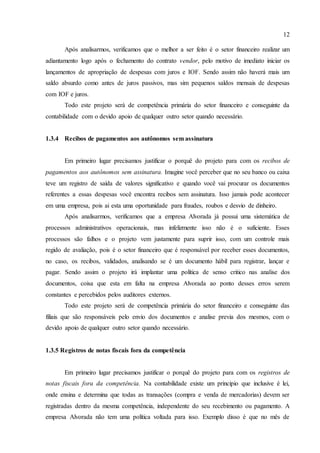 12
Após analisarmos, verificamos que o melhor a ser feito é o setor financeiro realizar um
adiantamento logo após o fechamento do contrato vendor, pelo motivo de imediato iniciar os
lançamentos de apropriação de despesas com juros e IOF. Sendo assim não haverá mais um
saldo absurdo como antes de juros passivos, mas sim pequenos saldos mensais de despesas
com IOF e juros.
Todo este projeto será de competência primária do setor financeiro e conseguinte da
contabilidade com o devido apoio de qualquer outro setor quando necessário.
1.3.4 Recibos de pagamentos aos autônomos sem assinatura
Em primeiro lugar precisamos justificar o porquê do projeto para com os recibos de
pagamentos aos autônomos sem assinatura. Imagine você perceber que no seu banco ou caixa
teve um registro de saída de valores significativo e quando você vai procurar os documentos
referentes a essas despesas você encontra recibos sem assinatura. Isso jamais pode acontecer
em uma empresa, pois ai esta uma oportunidade para fraudes, roubos e desvio de dinheiro.
Após analisarmos, verificamos que a empresa Alvorada já possui uma sistemática de
processos administrativos operacionais, mas infelizmente isso não é o suficiente. Esses
processos são falhos e o projeto vem justamente para suprir isso, com um controle mais
regido de avaliação, pois é o setor financeiro que é responsável por receber esses documentos,
no caso, os recibos, validados, analisando se é um documento hábil para registrar, lançar e
pagar. Sendo assim o projeto irá implantar uma política de senso critico nas analise dos
documentos, coisa que esta em falta na empresa Alvorada ao ponto desses erros serem
constantes e percebidos pelos auditores externos.
Todo este projeto será de competência primária do setor financeiro e conseguinte das
filiais que são responsáveis pelo envio dos documentos e analise previa dos mesmos, com o
devido apoio de qualquer outro setor quando necessário.
1.3.5 Registros de notas fiscais fora da competência
Em primeiro lugar precisamos justificar o porquê do projeto para com os registros de
notas fiscais fora da competência. Na contabilidade existe um principio que inclusive é lei,
onde ensina e determina que todas as transações (compra e venda de mercadorias) devem ser
registradas dentro da mesma competência, independente do seu recebimento ou pagamento. A
empresa Alvorada não tem uma política voltada para isso. Exemplo disso é que no mês de
 