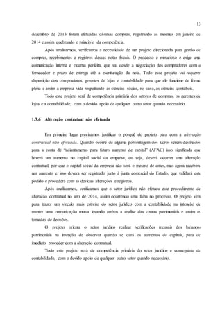 13
dezembro de 2013 foram efetuadas diversas compras, registrando as mesmas em janeiro de
2014 e assim quebrando o principio da competência.
Após analisarmos, verificamos a necessidade de um projeto direcionada para gestão de
compras, recebimentos e registros dessas notas fiscais. O processo é minucioso e exige uma
comunicação interna e externa perfeita, que vai desde a negociação dos compradores com o
fornecedor e prazo de entrega até a escrituração da nota. Todo esse projeto vai requerer
disposição dos compradores, gerentes de lojas e contabilidade para que ele funcione de forma
plena e assim a empresa vida respeitando as ciências sócias, no caso, as ciências contábeis.
Todo este projeto será de competência primária dos setores de compras, os gerentes de
lojas e a contabilidade, com o devido apoio de qualquer outro setor quando necessário.
1.3.6 Alteração contratual não efetuada
Em primeiro lugar precisamos justificar o porquê do projeto para com a alteração
contratual não efetuada. Quando ocorre de alguma porcentagem dos lucros serem destinados
para a conta de “adiantamento para futuro aumento de capital” (AFAC) isso significada que
haverá um aumento no capital social da empresa, ou seja, deverá ocorrer uma alteração
contratual, por que o capital social da empresa não será o mesmo de antes, mas agora recebera
um aumento e isso devera ser registrado junto à junta comercial do Estado, que validará este
pedido e procederá com as devidas alterações e registros.
Após analisarmos, verificamos que o setor jurídico não efetuou este procedimento de
alteração contratual no ano de 2014, assim ocorrendo uma falha no processo. O projeto vem
para trazer um vinculo mais estreito do setor jurídico com a contabilidade na intenção de
manter uma comunicação mutua levando ambos a analise das contas patrimoniais e assim as
tomadas de decisões.
O projeto orienta o setor jurídico realizar verificações mensais dos balanços
patrimoniais na intenção de observar quando se dará os aumentos de capitais, para de
imediato proceder com a alteração contratual.
Todo este projeto será de competência primária do setor jurídico e conseguinte da
contabilidade, com o devido apoio de qualquer outro setor quando necessário.
 