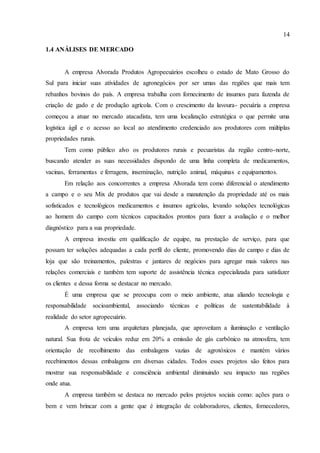 14
1.4 ANÁLISES DE MERCADO
A empresa Alvorada Produtos Agropecuários escolheu o estado de Mato Grosso do
Sul para iniciar suas atividades de agronegócios por ser umas das regiões que mais tem
rebanhos bovinos do país. A empresa trabalha com fornecimento de insumos para fazenda de
criação de gado e de produção agrícola. Com o crescimento da lavoura- pecuária a empresa
começou a atuar no mercado atacadista, tem uma localização estratégica o que permite uma
logística ágil e o acesso ao local ao atendimento credenciado aos produtores com múltiplas
propriedades rurais.
Tem como público alvo os produtores rurais e pecuaristas da região centro-norte,
buscando atender as suas necessidades dispondo de uma linha completa de medicamentos,
vacinas, ferramentas e ferragens, inseminação, nutrição animal, máquinas e equipamentos.
Em relação aos concorrentes a empresa Alvorada tem como diferencial o atendimento
a campo e o seu Mix de produtos que vai desde a manutenção da propriedade até os mais
sofisticados e tecnológicos medicamentos e insumos agrícolas, levando soluções tecnológicas
ao homem do campo com técnicos capacitados prontos para fazer a avaliação e o melhor
diagnóstico para a sua propriedade.
A empresa investiu em qualificação de equipe, na prestação de serviço, para que
possam ter soluções adequadas a cada perfil do cliente, promovendo dias de campo e dias de
loja que são treinamentos, palestras e jantares de negócios para agregar mais valores nas
relações comerciais e também tem suporte de assistência técnica especializada para satisfazer
os clientes e dessa forma se destacar no mercado.
É uma empresa que se preocupa com o meio ambiente, atua aliando tecnologia e
responsabilidade socioambiental, associando técnicas e políticas de sustentabilidade à
realidade do setor agropecuário.
A empresa tem uma arquitetura planejada, que aproveitam a iluminação e ventilação
natural. Sua frota de veículos reduz em 20% a emissão de gás carbônico na atmosfera, tem
orientação de recolhimento das embalagens vazias de agrotóxicos e mantém vários
recebimentos dessas embalagens em diversas cidades. Todos esses projetos são feitos para
mostrar sua responsabilidade e consciência ambiental diminuindo seu impacto nas regiões
onde atua.
A empresa também se destaca no mercado pelos projetos sociais como: ações para o
bem e vem brincar com a gente que é integração de colaboradores, clientes, fornecedores,
 