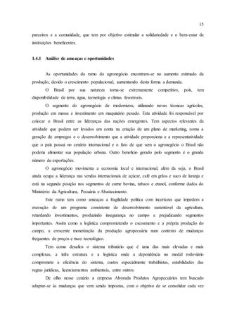 15
parceiros e a comunidade, que tem por objetivo estimular a solidariedade e o bem-estar de
instituições beneficentes.
1.4.1 Análise de ameaças e oportunidades
As oportunidades do ramo do agronegócio encontram-se no aumento estimado da
produção, devido o crescimento populacional, aumentando desta forma a demanda.
O Brasil por sua natureza torna-se extremamente competitivo, pois, tem
disponibilidade de terra, água, tecnologia e climas favoráveis.
O segmento do agronegócio de modernizou, utilizando novas técnicas agrícolas,
produção em massa e investimento em maquinário pesado. Esta atividade foi responsável por
colocar o Brasil entre as lideranças das nações emergentes. Tem aspectos relevantes da
atividade que podem ser levados em conta na criação de um plano de marketing, como a
geração de empregos e o desenvolvimento que a atividade proporciona e a representatividade
que o país possui no cenário internacional e o fato de que sem o agronegócio o Brasil não
poderia alimentar sua população urbana. Outro benefício gerado pelo segmento é o grande
número de exportações.
O agronegócio movimenta a economia local e internacional, além da soja, o Brasil
ainda ocupa a liderança nas vendas internacionais de açúcar, café em grãos e suco de laranja e
está na segunda posição nos segmentos de carne bovina, tabaco e etanol, conforme dados do
Ministério da Agricultura, Pecuária e Abastecimento.
Este ramo tem como ameaças a fragilidade política com incertezas que impedem a
execução de um programa consistente de desenvolvimento sustentável da agricultura,
retardando investimentos, produzindo insegurança no campo e prejudicando segmentos
importantes. Assim como a logística comprometendo o escoamento e a própria produção do
campo, a crescente monetização da produção agropecuária num contexto de mudanças
frequentes de preços e risco tecnológico.
Tem como desafios o sistema tributário que é uma das mais elevadas e mais
complexas, a infra estrutura e a logística onde a dependência no modal rodoviário
compromete a eficiência do sistema, custos especialmente trabalhistas, estabilidades das
regras jurídicas, licenciamentos ambientais, entre outros.
De olho nesse cenário a empresa Alvorada Produtos Agropecuários tem buscado
adaptar-se às mudanças que vem sendo impostas, com o objetivo de se consolidar cada vez
 