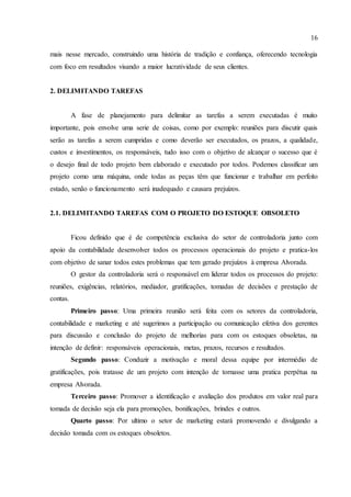 16
mais nesse mercado, construindo uma história de tradição e confiança, oferecendo tecnologia
com foco em resultados visando a maior lucratividade de seus clientes.
2. DELIMITANDO TAREFAS
A fase de planejamento para delimitar as tarefas a serem executadas é muito
importante, pois envolve uma serie de coisas, como por exemplo: reuniões para discutir quais
serão as tarefas a serem cumpridas e como deverão ser executados, os prazos, a qualidade,
custos e investimentos, os responsáveis, tudo isso com o objetivo de alcançar o sucesso que é
o desejo final de todo projeto bem elaborado e executado por todos. Podemos classificar um
projeto como uma máquina, onde todas as peças têm que funcionar e trabalhar em perfeito
estado, senão o funcionamento será inadequado e causara prejuízos.
2.1. DELIMITANDO TAREFAS COM O PROJETO DO ESTOQUE OBSOLETO
Ficou definido que é de competência exclusiva do setor de controladoria junto com
apoio da contabilidade desenvolver todos os processos operacionais do projeto e pratica-los
com objetivo de sanar todos estes problemas que tem gerado prejuízos à empresa Alvorada.
O gestor da controladoria será o responsável em liderar todos os processos do projeto:
reuniões, exigências, relatórios, mediador, gratificações, tomadas de decisões e prestação de
contas.
Primeiro passo: Uma primeira reunião será feita com os setores da controladoria,
contabilidade e marketing e até sugerimos a participação ou comunicação efetiva dos gerentes
para discussão e conclusão do projeto de melhorias para com os estoques obsoletas, na
intenção de definir: responsáveis operacionais, metas, prazos, recursos e resultados.
Segundo passo: Conduzir a motivação e moral dessa equipe por intermédio de
gratificações, pois tratasse de um projeto com intenção de tornasse uma pratica perpétua na
empresa Alvorada.
Terceiro passo: Promover a identificação e avaliação dos produtos em valor real para
tomada de decisão seja ela para promoções, bonificações, brindes e outros.
Quarto passo: Por ultimo o setor de marketing estará promovendo e divulgando a
decisão tomada com os estoques obsoletos.
 