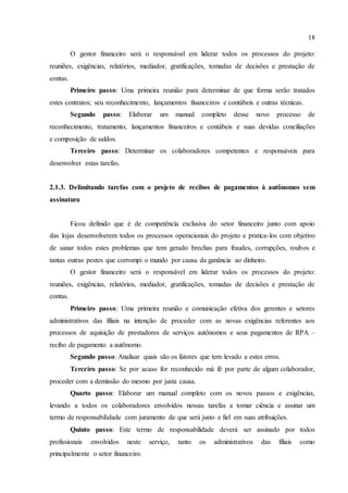 18
O gestor financeiro será o responsável em liderar todos os processos do projeto:
reuniões, exigências, relatórios, mediador, gratificações, tomadas de decisões e prestação de
contas.
Primeiro passo: Uma primeira reunião para determinar de que forma serão tratados
estes contratos; seu reconhecimento, lançamentos financeiros e contábeis e outras técnicas.
Segundo passo: Elaborar um manual completo desse novo processo de
reconhecimento, tratamento, lançamentos financeiros e contábeis e suas devidas conciliações
e composição de saldos.
Terceiro passo: Determinar os colaboradores competentes e responsáveis para
desenvolver estas tarefas.
2.1.3. Delimitando tarefas com o projeto de recibos de pagamentos à autônomos sem
assinatura
Ficou definido que é de competência exclusiva do setor financeiro junto com apoio
das lojas desenvolverem todos os processos operacionais do projeto e pratica-los com objetivo
de sanar todos estes problemas que tem gerado brechas para fraudes, corrupções, roubos e
tantas outras pestes que corrompi o mundo por causa da ganância ao dinheiro.
O gestor financeiro será o responsável em liderar todos os processos do projeto:
reuniões, exigências, relatórios, mediador, gratificações, tomadas de decisões e prestação de
contas.
Primeiro passo: Uma primeira reunião e comunicação efetiva dos gerentes e setores
administrativos das filiais na intenção de proceder com as novas exigências referentes aos
processos de aquisição de prestadores de serviços autônomos e seus pagamentos de RPA –
recibo de pagamento a autônomo.
Segundo passo: Analisar quais são os fatores que tem levado a estes erros.
Terceiro passo: Se por acaso for reconhecido má fé por parte de algum colaborador,
proceder com a demissão do mesmo por justa causa.
Quarto passo: Elaborar um manual completo com os novos passos e exigências,
levando a todos os colaboradores envolvidos nessas tarefas a tomar ciência e assinar um
termo de responsabilidade com juramento de que será justo e fiel em suas atribuições.
Quinto passo: Este termo de responsabilidade deverá ser assinado por todos
profissionais envolvidos neste serviço, tanto os administrativos das filiais como
principalmente o setor financeiro.
 