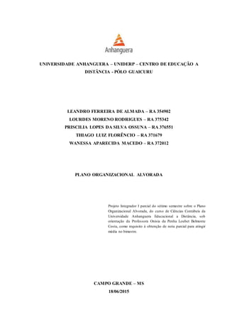 UNIVERSIDADE ANHANGUERA – UNIDERP – CENTRO DE EDUCAÇÃO A
DISTÂNCIA - PÓLO GUAICURU
LEANDRO FERREIRA DE ALMADA – RA 354902
LOURDES MORENO RODRIGUES – RA 375342
PRISCILIA LOPES DA SILVA OSSUNA – RA 376551
THIAGO LUIZ FLORÊNCIO – RA 371679
WANESSA APARECIDA MACEDO – RA 372012
PLANO ORGANIZACIONAL ALVORADA
Projeto Integrador I parcial do sétimo semestre sobre o Plano
Organizacional Alvorada, do curso de Ciências Contábeis da
Universidade Anhanguera Educacional a Distância, sob
orientação da Professora Onisia da Penha Loubet Belmonte
Costa, como requisito à obtenção de nota parcial para atingir
média no bimestre.
CAMPO GRANDE – MS
18/06/2015
 