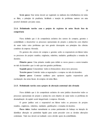 19
Sexto passo: Este termo deverá ser registrado no sindicato dos trabalhadores de todas
as filiais, a princípio de prudência, facilidade e isenção de problemas maiores em uma
possível demissão por justa causa.
2.1.4. Delimitando tarefas com o projeto de registros de notas fiscais fora da
competência
Ficou definido que é de competência exclusiva dos setores de compras, gerentes e
contabilidade a desenvolver os processos operacionais do projeto e pratica-los com objetivo
de sanar todos estes problemas que tem gerado desrespeito aos princípios das ciências
contábeis da empresa Alvorada.
Os gestores dos setores de compras e gerentes serão os responsáveis em liderar todos
os processos do projeto: reuniões, exigências, relatórios, mediador, gratificações e tomadas de
decisões.
Primeiro passo: Uma primeira reunião para definir os novos passos a serem tomados
no mês de dezembro que é o mês que tem gerados problemas.
Segundo passo: Conscientizar todos os fornecedores desse novo processo.
Terceiro passo: Controlar todas as negociações e compras no mês de dezembro.
Quarto passo: Contratar auxiliares para apoiarem aqueles responsáveis pela
escrituração das notas fiscais de compras de todas filiais.
2.1.5. Delimitando tarefas com o projeto de alteração contratual não efetuada
Ficou definido que é de competência exclusiva do setor jurídico desenvolver todos os
processos operacionais do projeto e pratica-los com objetivo de sanar todos os problemas de
desatualização de capital social integralizado à empresa Alvorada.
O gestor jurídico será o responsável em liderar todos os processos do projeto:
reuniões, exigências, relatórios, mediador, gratificações e tomadas de decisões.
Passo único: Analisar mensalmente as contas patrimoniais do balanço na intenção de
identificar alteração no patrimônio líquido para assim proceder com as devidas alterações
contratuais. Tudo isso deverá ser realizado com o devido apoio da contabilidade.
 