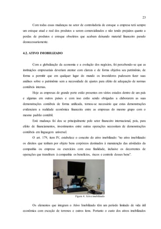 23
Com todas essas mudanças no setor de controladoria de estoque a empresa terá sempre
um estoque atual e real dos produtos a serem comercializados e não tendo prejuízos quanto a
perdas de produtos e estoque obsoletos que acabam deixando material financeiro parado
desnecessariamente.
4.2. ATIVO IMOBILIZADO
Com a globalização da economia e a evolução dos negócios, foi percebendo-se que as
instituições empresariais deveriam atentar com clareza e de forma objetiva seu patrimônio, de
forma a permitir que em qualquer lugar do mundo os investidores pudessem fazer suas
análises sobre o patrimônio sem a necessidade de ajustes para efeito de adequação de normas
contábeis internas.
Hoje as empresas de grande porte estão presentes em vários estados dentro de um país
e algumas em outros países e com isso estão sendo obrigadas a elaborarem as suas
demonstrações contábeis de forma unificada, tornou-se necessário que estas demonstrações
evidenciem a realidade econômica financeira entre as empresas do mesmo grupo com o
mesmo padrão contábil.
Está mudança foi deu se principalmente pelo setor financeiro internacional, pois, para
efeito de financiamentos, investimentos entre outras operações necessitam de demonstrações
contábeis em linguagem universal.
O art. 179, item IV, estabelece o conceito do ativo imobilizado: “no ativo imobilizado:
os direitos que tenham por objeto bens corpóreos destinados à manutenção das atividades da
companhia ou empresa ou exercícios com essa finalidade, inclusive os decorrentes de
operações que transfiram à companhia os benefícios, riscos e controle desses bens”.
Os elementos que integram o Ativo Imobilizado têm um período limitado de vida útil
econômica com exceção de terrenos e outros itens. Portanto o custo dos ativos imobilizados
Figura 4. Ativo imobilizado
 
