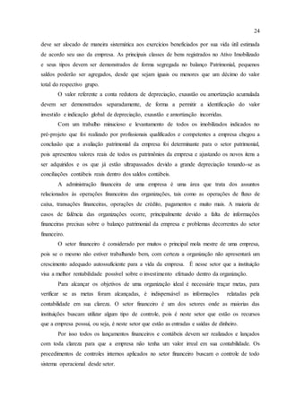 24
deve ser alocado de maneira sistemática aos exercícios beneficiados por sua vida útil estimada
de acordo seu uso da empresa. As principais classes de bens registrados no Ativo Imobilizado
e seus tipos devem ser demonstrados de forma segregada no balanço Patrimonial, pequenos
saldos poderão ser agregados, desde que sejam iguais ou menores que um décimo do valor
total do respectivo grupo.
O valor referente a conta redutora de depreciação, exaustão ou amortização acumulada
devem ser demonstrados separadamente, de forma a permitir a identificação do valor
investido e indicação global de depreciação, exaustão e amortização incorridas.
Com um trabalho minucioso e levantamento de todos os imobilizados indicados no
pré-projeto que foi realizado por profissionais qualificados e competentes a empresa chegou a
conclusão que a avaliação patrimonial da empresa foi determinante para o setor patrimonial,
pois apresentou valores reais de todos os patrimônios da empresa e ajustando os novos itens a
ser adquiridos e os que já estão ultrapassados devido a grande depreciação tonando-se as
conciliações contábeis reais dentro dos saldos contábeis.
A administração financeira de uma empresa é uma área que trata dos assuntos
relacionados às operações financeiras das organizações, tais como as operações de fluxo de
caixa, transações financeiras, operações de crédito, pagamentos e muito mais. A maioria de
casos de falência das organizações ocorre, principalmente devido a falta de informações
financeiras precisas sobre o balanço patrimonial da empresa e problemas decorrentes do setor
financeiro.
O setor financeiro é considerado por muitos o principal mola mestre de uma empresa,
pois se o mesmo não estiver trabalhando bem, com certeza a organização não apresentará um
crescimento adequado autossuficiente para a vida da empresa. É nesse setor que a instituição
visa a melhor rentabilidade possível sobre o investimento efetuado dentro da organização.
Para alcançar os objetivos de uma organização ideal é necessário traçar metas, para
verificar se as metas foram alcançadas, é indispensável as informações relatadas pela
contabilidade em sua clareza. O setor financeiro é um dos setores onde as maiorias das
instituições buscam utilizar algum tipo de controle, pois é neste setor que estão os recursos
que a empresa possui, ou seja, é neste setor que estão as entradas e saídas de dinheiro.
Por isso todos os lançamentos financeiros e contábeis devem ser realizados e lançados
com toda clareza para que a empresa não tenha um valor irreal em sua contabilidade. Os
procedimentos de controles internos aplicados no setor financeiro buscam o controle de todo
sistema operacional desde setor.
 