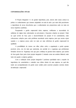 26
CONSIDERAÇÕES FINAIS
O Projeto Integrador I é de grande importância, pois, através dele vamos colocar na
prática os conhecimentos que estamos adquirindo em sala de aula e por meio dele percebemos
a importância de novas descobertas que o conhecimento nos proporciona cada vez mais em
nossa trajetória acadêmica.
Pesquisando a gestão empresarial desta empresa, verificamos a necessidade de
melhorias de alguns itens selecionados no pré-projeto e buscamos soluções no projeto I final,
no qual servirá de base para o desenvolvimento do projeto II de controladoria, onde
colocaremos soluções para cada problema encontrado nesta empresa, para que arestas sejam
sanadas e a empresa possa cada vez mais ser uma referência de gestão empresarial de
qualidade.
A possibilidade de termos um olhar crítico sobre a organização e poder apontar
possíveis erros, nos da mais que autonomia, nos permite ter a segurança que profissionais
formados devem ter. Segurança esta que gera confiança no gerente desta empresa, que aceitou
de bom grado fazer parte deste projeto integrador I, tratando como um contrato bilateral, onde
tanto nós quanto a empresa ganham.
Com a realização deste projeto integrador I podemos aprofundar mais a respeito da
importância da controladoria e entender seus efeitos dentro de uma empresa, no qual não
tendo um acompanhamento de gestão neste sentido pode acarretar prejuízos enormes dentro
da instituição empresarial.
 