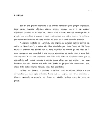 6
RESUMO
Ter um bom projeto empresarial é de extrema importância para qualquer organização,
traçar metas, conquistar objetivos, otimizar setores, sucesso; isso é o que qualquer
organização pretende em seu dia a dia. Partindo deste principio, podemos afirmar que são os
projetos que mobilizam a empresa e seus colaboradores, um projeto sempre visa melhorias
para serem executadas em um futuro próximo no intuito de se obter resultados positivos.
A empresa escolhida foi a Alvorada, uma empresa de comercio agrícola que tem sua
matriz em Dourados-MS, e outras oito filiais espalhadas por Mato Grosso do Sul, Mato
Grosso e Rondônia, vale ressaltar que faz parte da política da empresa que em media de 02
anos inaugurarem uma nova filial, é uma empresa considerada de médio porte, e conta hoje
com em torno de dois mil funcionários, tem como carro chefe, um suplemento animal que foi
desenvolvido pela própria empresa e vacinas contra aftosa; por este motivo é que torna
inaceitável que esta empresa não tenha uma política de projetos bem desenvolvida, pois,
apesar de ter muitos projetos, não estão sendo bem executados.
Partindo das primícias e realizando o escopo, foram encontrados pontos a serem
aprimorados, dos quais após analisados deram inicio ao projeto, onde foram apontadas as
falhas e mostrando as melhorias que devem ser atingidas mediante execução correta do
projeto.
 