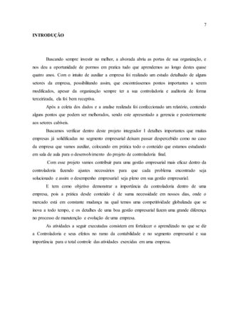 7
INTRODUÇÃO
Buscando sempre investir no melhor, a alvorada abriu as portas de sua organização, e
nos deu a oportunidade de pormos em pratica tudo que aprendemos ao longo destes quase
quatro anos. Com o intuito de auxiliar a empresa foi realizado um estudo detalhado de alguns
setores da empresa, possibilitando assim, que encontrássemos pontos importantes a serem
modificados, apesar da organização sempre ter a sua controladoria e auditoria de forma
terceirizada, ela foi bem receptiva.
Após a coleta dos dados e a analise realizada foi confeccionado um relatório, contendo
alguns pontos que podem ser melhorados, sendo este apresentado a gerencia e posteriormente
aos setores cabíveis.
Buscamos verificar dentro deste projeto integrador I detalhes importantes que muitas
empresas já solidificadas no segmento empresarial deixam passar despercebido como no caso
da empresa que vamos auxiliar, colocando em prática todo o conteúdo que estamos estudando
em sala de aula para o desenvolvimento do projeto de controladoria final.
Com esse projeto vamos contribuir para uma gestão empresarial mais eficaz dentro da
controladoria fazendo ajustes necessários para que cada problema encontrado seja
solucionado e assim o desempenho empresarial seja pleno em sua gestão empresarial.
E tem como objetivo demonstrar a importância da controladoria dentro de uma
empresa, pois a prática desde conteúdo é de suma necessidade em nossos dias, onde o
mercado está em constante mudança na qual temos uma competitividade globalizada que se
inova a todo tempo, e os detalhes de uma boa gestão empresarial fazem uma grande diferença
no processo de manutenção e evolução de uma empresa.
As atividades a seguir executadas consistem em fortalecer o aprendizado no que se diz
a Controladoria e seus efeitos no ramo da contabilidade e no segmento empresarial e sua
importância para o total controle das atividades exercidas em uma empresa.
 