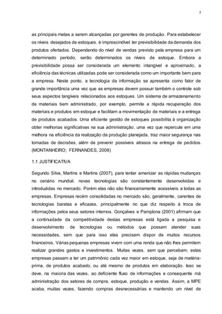 2
as principais metas a serem alcançadas por gerentes de produção. Para estabelecer
os níveis desejados de estoques, é imprescindível ter previsibilidade da demanda dos
produtos ofertados. Dependendo do nível de vendas previsto pela empresa para um
determinado período, serão determinados os níveis de estoque. Embora a
previsibilidade possa ser considerada um elemento intangível e aproximado, a
eficiência das técnicas utilizadas pode ser considerada como um importante bem para
a empresa. Neste ponto, a tecnologia da informação se apresenta como fator de
grande importância uma vez que as empresas devem possuir também o controle sob
seus aspectos tangíveis relacionados aos estoques. Um sistema de armazenamento
de materiais bem administrado, por exemplo, permite a rápida recuperação dos
materiais e produtos em estoque e facilitam a movimentação de materiais e a entrega
de produtos acabados. Uma eficiente gestão de estoques possibilita à organização
obter melhorias significativas na sua administração, uma vez que repercute em uma
melhora na eficiência da realização da produção planejada, traz maior segurança nas
tomadas de decisões, além de prevenir possíveis atrasos na entrega de pedidos.
(MONTANHEIRO; FERNANDES, 2008)
1.1 JUSTIFICATIVA
Segundo Silva, Martins e Martins (2007), para tentar amenizar as rápidas mudanças
no cenário mundial, novas tecnologias são constantemente desenvolvidas e
introduzidas no mercado. Porém elas não são financeiramente acessíveis a todas as
empresas. Empresas recém consolidadas no mercado são, geralmente, carentes de
tecnologias baratas e eficazes, principalmente no que diz respeito à troca de
informações pelos seus setores internos. Gonçalves e Pamplona (2001) afirmam que
a continuidade da competitividade destas empresas está ligada a pesquisa e
desenvolvimento de tecnologias ou métodos que possam atender suas
necessidades, sem que para isso elas precisem dispor de muitos recursos
financeiros. Várias pequenas empresas vivem com uma renda que não lhes permitem
realizar grandes gastos e investimentos. Muitas vezes, sem que percebam, estas
empresas passam a ter um patrimônio cada vez maior em estoque, seja de matéria-
prima, de produtos acabado, ou até mesmo de produtos em elaboração. Isso se
deve, na maioria das vezes, ao deficiente fluxo de informações e consequente má
administração dos setores de compra, estoque, produção e vendas. Assim, a MPE
acaba, muitas vezes, fazendo compras desnecessárias e mantendo um nível de
 