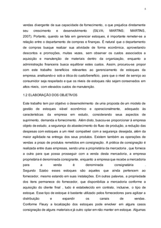 3
vendas divergente de sua capacidade de fornecimento, o que prejudica diretamente
seu crescimento e desenvolvimento (SILVA; MARTINS; MARTINS,
2007). Portanto, quando se fala em gerenciar estoques, é importante remeter-se a
relação entre o departamento de compras e finanças. É natural que o departamento
de compras busque realizar sua atividade de forma econômica, aproveitando
descontos e promoções, muitas vezes, sem observar os custos associados a
aquisição e manutenção de materiais dentro da organização, enquanto a
administração financeira busca equilibrar estes custos. Assim, procurou-se propor
com este trabalho benefícios relevantes ao gerenciamento de estoques da
empresa, analisando-o sob a ótica do custo/benefício, para que o nível de serviço ao
consumidor seja respeitado e que os níveis de estoques não sejam conservados em
altos níveis, com elevados custos de manutenção.
1.2 ELABORAÇÃO DOS OBJETIVOS
Este trabalho tem por objetivo o desenvolvimento de uma proposta de um modelo de
gestão de estoques viável econômico e operacionalmente, adequado às
características da empresa em estudo, considerando seus aspectos de
suprimento, demanda e fornecimento. Além disto, buscou-se proporcionar à empresa
objeto de estudo, a segurança do abastecimento do fluxo de produção, a redução das
despesas com estoques a um nível compatível com a segurança desejada, além da
maior agilidade na entrega dos seus produtos. Existem também as operações de
vendas a prazo de produtos remetidos em consignação. A prática de consignação é
realizada entre duas empresas, sendo uma a proprietária da mercadoria , que fornece
a outra para que possa prosseguir com a venda desta mercadoria, a empresa
proprietária é denominada consignante, enquanto a empresa que recebe a mercadoria
para a venda é denominada consignatária .
Segundo Szabo esses estoques são aqueles que ainda pertencem ao
fornecedor, mesmo estando em suas instalações. Em outras palavras, a propriedade
dos itens permanece do fornecedor, que disponibiliza a mercadoria conforme a
aquisição do cliente final , tudo é estabelecido em contrato, inclusive, o tipo de
estoque. Esse tipo de estoque é bastante utilizado pelos fornecedores para agilizar a
distribuição e expandir os canais de vendas.
Conforme Fleury a localização dos estoques pode envolver em alguns casos
consignação de alguns materiais e já outro optar em não manter em estoque. Algumas
 