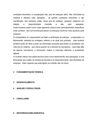 4
condições favoráveis a consignação são: giro de estoques altos, alta criticidade do
material e elevado valor agregado . Já quando condições favoráveis a não
manutenção dos estoques estão: baixo giro de estoque, pequena exigência em
relação a disponibilidade imediata e alto valor agregado.
Cada empresa assim como cada segmento possui suas particularidades específicas
onde conhece - las é primordial para alocar os estoques da forma mais oportuna para
empresa.
O consignatário é o responsável por fazer a verificação do estoque , a separação e o
faturamento baseado na contagem anterior e na atual dos produtos , este controle
também pode ser feito a partir da informação passada para todos os envolvidos por
meio de um sistema , que indica quando há a retirada da mercadoria , caso haja falta
de alguma mercadoria, o fornecedor realiza a cobrança referente a quantidade
faltante.
O controle interno tem papel decisivo para o bom desempenho das operações, é uma
ferramenta que auxilia na tomada de decisão e no desenvolvimento das atividades da
empresa . Outro aspecto que está ligado ao controle são os riscos.
2 FUNDAMENTAÇÃO TEORICA
3 DESENVOLIMENTO
4 ANÁLISE E RESULTADOS
5 CONCLUSÃO
6 REFERÊNCIA BIBLIOGRÁFICA
 