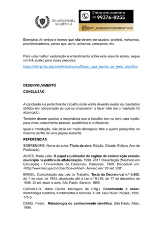 Exemplos de verbos e termos que não devem ser usados: analisei, revisamos,
providenciaremos, penso que, acho, achamos, pensamos, etc.
Para uma melhor exploração e entendimento sobre este assunto acima, segue
um link abaixo para vossa pesquisa:
https://wiki.sj.ifsc.edu.br/wiki/index.php/Dicas_para_escrita_de_texto_científico
DESENVOLVIMENTO
CONCLUSÃO
A conclusão é a parte final do trabalho onde vocês deverão avaliar os resultados
obtidos em comparação ao que se propuseram a fazer nele (se o resultado foi
alcançado).
Também devem apontar a importância que o trabalho tem ou teve para vocês:
para vosso crescimento pessoal, acadêmico e profissional.
Igual a Introdução, não deve ser muito delongado: três a quatro parágrafos no
máximo dentro de uma página somente.
REFERÊNCIAS
SOBRENOME, Nome do autor. Título da obra. Edição. Cidade: Editora, Ano de
Publicação.
ALVES, Maria Leila. O papel equalizador do regime de colaboração estado-
município na política de alfabetização. 1990. 283 f. Dissertação (Mestrado em
Educação) - Universidade de Campinas, Campinas, 1990. Disponível em:
<http://www.inep.gov.br/cibec/bbe-online/>. Acesso em: 28 set. 2001.
BRASIL. Consolidação das Leis do Trabalho. Texto do Decreto-Lei n.º 5.452,
de 1 de maio de 1943, atualizado até a Lei n.º 9.756, de 17 de dezembro de
1998. 25 ed. atual. e aum. São Paulo: Saraiva, 1999.
CARVALHO, Maria Cecília Maringoni de (Org.). Construindo o saber:
metodologia cientifica, fundamentos e técnicas. 5. ed. São Paulo: Papirus, 1995.
175 p.
DEMO, Pedro. Metodologia do conhecimento científico. São Paulo: Atlas,
1999.
 