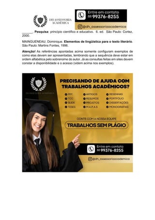 ______. Pesquisa: princípio científico e educativo. 6. ed. São Paulo: Cortez,
2000.
MAINGUENEAU, Dominique. Elementos de lingüística para o texto literário.
São Paulo: Martins Fontes, 1996.
Atenção! As referências apontadas acima somente configuram exemplos de
como elas devem ser apresentadas, lembrando que a sequência deve estar em
ordem alfabética pelo sobrenome do autor. Já as consultas feitas em sites devem
constar a disponibilidade e o acesso (videm acima nos exemplos).
 