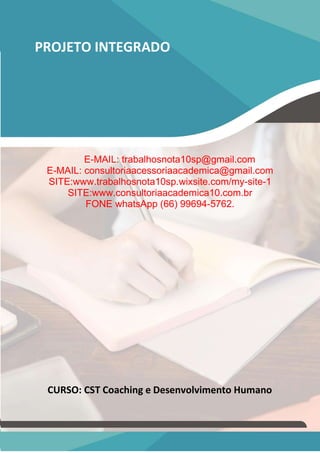 PROJETO INTEGRADO
E-MAIL: trabalhosnota10sp@gmail.com
E-MAIL: consultoriaacessoriaacademica@gmail.com
SITE:www.trabalhosnota10sp.wixsite.com/my-site-1
SITE:www.consultoriaacademica10.com.br
FONE whatsApp (66) 99694-5762.
CURSO: CST Coaching e Desenvolvimento Humano
 