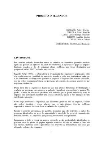 1
PROJETO INTEGRADOR
ANDRADE, Andrey Coelho
FERREIRA, Rafael Cornélio
LOPES, Carlos Henrique Machado
RIBEIRO, Angélica Cristina
SILVA, Márcia Ferreira
ORIENTADOR: SIMOES, José Eustáquio
1. INTRODUÇÃO
Este trabalho pretende desenvolver através da utilização de ferramentas gerenciais possíveis
ações que possam ser aplicadas no setor de almoxarifado e expedição de peças da empresa
Bordeaux veículos, a fim de solucionar alguns problemas que foram identificados em
pesquisa de análise SWOT realizada anteriormente.
Segundo Porter (1986), a sobrevivência e prosperidade das organizações empresariais estão
relacionadas com sua capacidade de superar os desafios e obter uma produtividade maior que
a do concorrente. Ao longo deste percurso as empresas se deparam com inúmeros obstáculos,
seja de ordem organizacional interna ou problemas provenientes do ambiente externo em que
a empresa está inserida.
Diante deste fato as organizações fazem uso das mais diversas ferramentas de identificação e
resolução de problemas para atingirem a qualidade esperada de seus produtos e serviços. Na
prática, a busca da solução de problemas tem mostrado que na grande maioria das vezes as
empresas não conseguem encontrar uma solução satisfatória, devido a não utilização de uma
metodologia adequada.
Neste artigo, mostramos a importância das ferramentas gerenciais para as empresas, e como
elas podem identificar e prover soluções para os mais diversos tipos de problemas
empresariais, atuando de forma direta na melhoria das organizações.
Perante o contexto apresentado, as questões abordadas aqui são referentes à análise dos
problemas identificados no setor de almoxarifado e expedição de peças da concessionária
Bordeaux veículos, e a elaboração de ações que possam sanar estes problemas.
Pesquisamos a fundo o porquê de estarem ocorrendo as não conformidades identificadas, os
possíveis erros de gestão, os gargalos logísticos estruturais, até que se encontre a causa raiz
dos mesmos, finalizando com a apresentação das propostas de implementação das ações que
adequarão os fluxos dos processos.
 