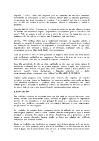 10
Segundo (FLEURY, 1996), esse programa pode ser conduzido por um único palestrante,
normalmente um representante da área de recursos humanos (RH) ou diferentes palestrantes,
representantes das áreas envolvidas no programa. É imprescindível que haja a presença da
área de RH para realizar a abertura do programa, oferecer o acolhimento e conduzir o
programa.
Segundo (BOOG, 1999), “O treinamento é a educação profissional que visa adaptar o homem
ao trabalho em determinada empresa, preparando-o adequadamente para o exercício de um
cargo”. Pode ser aplicado a todos os níveis e setores da empresa. Na maioria dos casos os
treinadores são funcionários com alguns anos de empresa e mais experientes.
(BOOG, 1999) também afirma que é fundamental estabelecer pré requisitos voltados à
formação no momento de contratar novos colaboradores, o que, ao longo do tempo, resultará
em diminuição das necessidades de treinamento e desenvolvimentos internos. E que tenha
disponibilidade para aprender e ensinar, e ter motivação, estabelecer visão de futuro,
receptividade as novas idéias, flexibilidade, foco em resultados.
Alem da escassez de mão de obra qualificada, as empresas ainda travam uma árdua batalha
pelos profissionais qualificados que encontran-se disponíveis e às vezes até mesmo os que
estão empregados viram alvo em potencial de empresas concorrentes.
Essa falta generalizada de mão de obra, qualificada ou não, criou um círculo virtuoso de
valorização profissional, em que as grandes empresas buscam a todo custo segurar seus
funcionários. Nessa batalha vale quase tudo, desde aumentos salariais e bônus generosos até
cursos no Exterior, viagens internacionais e frequentes cafezinhos com o chefão
como passaram a fazer companhias como Nokia e Pizza Hut. (ISTO É DINHIRO).
Algumas ações propostas para combater estas ameaças, são: Organizar um concurso
premiando com uma viagem, os funcionários com destaques positivos, participação nos lucros
com medidores relacionados a qualidade, bolsa estudos, com monitorando dos cursos
voltados para as atividades da Bordeaux e a inclusão de funcionários nos processos de decisão
do setor, a titulo de elvar o grau de envolvimento e comprometimentode cada um.
5. CONCLUSÃO
Este trabalho é resultado de um estudo minucioso, que exigiu no decorrer do mesmo, muita
análise, pesquisa com embasamento teórico, discussão em grupo e aplicação de experiências
próprias de seus realizadores. O foco principal do estudo é a apresentação de possíveis
soluções para problemas enfrentados pela concessionária Bordeaux veículos, principalmente
no que se refere ao setor de peças.
Os resultados da pesquisa foram conseguidos através da utilização de todos os passos
metodológicos propostos, sendo o 5W1H, também conhecido como plano de ação, o método
principal. A ferramenta deu origem a um intenso Brainstorming com a participação de toda
equipe, e geraram discussões bastante amplas na busca por soluções dos problemas
enfrentados pela Bordeaux veículos.
Dentre os resultados mais significativos da pesquisa, cabe destacar algumas ações de caráter
estrutural que foram propostas para a solução de mobilidade e de infra-estrutura, não só do
setor de peças, mas da concessionária como um todo. A abertura de uma nova porta no prédio
 