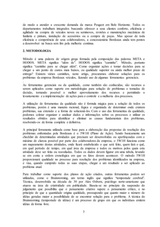 3
de modo a atender a crescente demanda da marca Peugeot em Belo Horizonte. Todos os
departamentos trabalham integrados buscando oferecer a seus clientes conforto, eficiência e
agilidade na compra de veículos novos ou seminovos, revisões e manutenções mecânicas de
funilaria e pintura, instalação de acessórios ou a compra de peças. Mas apesar de toda
eficiência e competência de seus colaboradores, a concessionária Bordeaux ainda tem pontos
a desenvolver na busca sem fim pela melhoria continua.
2. METODOLOGIA
Método é uma palavra de origem grega formada pela composição das palavras META e
HODOS. META significa “além de”. HODOS significa “caminho”. Método, portanto
significa “caminho para se chegar além”. Como organizar ações e tomar decisões para se
chegar a um ponto de custos mais baixos, ou qualidade superior ou ainda melhor prazo de
entrega? Existem vários caminhos, neste artigo, procuramos elaborar soluções para os
problemas da empresa Bordeaux veículos, fazendo uso de algumas ferramentas gerenciais.
.
As ferramentas gerenciais ou da qualidade, como também são conhecidas, são recursos a
serem aplicados como suporte em metodologias para solução de problemas e tomadas de
decisão, tornando possível o melhor aproveitamento dos recursos e permitindo o
levantamento e a implementação de ações para o controle e a melhoria dos processos.
A utilização de ferramentas da qualidade não é formula mágica para a solução de todos os
problemas, porém é uma maneira racional, lógica e organizada de determinar onde existem
problemas, sua extensão e a forma de solucioná-los. Com o uso das ferramentas da qualidade,
podemos coletar organizar e analisar dados e informações sobre os processos e utilizar os
resultados obtidos para identificar e eliminar as causas fundamentais dos problemas,
resolvendo-os de forma completa e definitiva.
A principal ferramenta utilizada como base para a elaboração das propostas de resolução dos
problemas enfrentadas pela Bordeaux é o 5W1H (Plano de Ação). Sendo basicamente um
checklist de determinadas atividades que precisam ser desenvolvidas ou aperfeiçoadas com o
máximo de clareza possível por parte dos colaboradores da empresa, o 5W1H funciona como
um mapeamento destas atividades, onde ficará estabelecido o que será feito, quem fará o quê,
em qual período de tempo, em qual área da empresa e todos os motivos pelos quais esta
atividade deve ser feita ou reavaliadas. Todos os dados devem figurar em uma tabela, levando
se em conta a ordem cronológica em que os fatos devem acontecer. O método 5W1H
proporcionará qualidade no processo para resolução dos problemas identificados na empresa,
e visa, quando cumprido todas as suas etapas, chegar a um resultado a ser aplicado ao
problema atual.
Para trabalhar como suporte dos planos de ação criados, outras ferramentas podem ser
utilizadas, como o Brainstorming, um termo inglês que significa “tempestade cerebral”.
Técnica, desenvolvida na década de 30 por Alex Osborn, psicólogo norte-americano que
atuava na área de criatividade em publicidade. Baseia-se no princípio da suspensão do
julgamento que possibilita que o pensamento criativo supere o pensamento crítico, e no
princípio de que a quantidade origina qualidade, pressupondo que quanto maior o número de
idéias geradas maior a possibilidade de se encontrar solução para o problema. A técnica do
Brainstorming (tempestade de idéias) é um processo de grupo em que os indivíduos emitem
idéias de forma livre.
 