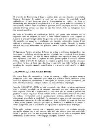 4
O propósito do Brainstorming é lançar e detalhar idéias em uma atmosfera sem inibições.
Busca-se diversidade de opiniões a partir de um processo de criatividade grupal,
adicionalmente, é uma ferramenta para o desenvolvimento de equipes. As fases do
Brainstorming são: formação de um grupo de 4 a 12 participantes, sendo um coordenador e
um secretário, definição clara do assunto ou problema, reforço das regras, buscando criar um
ambiente favorável, anotação das idéias em local bem visível a todos os participantes e por
fim, a seleção das idéias.
Há ainda as ferramentas de representação gráficas, que quando bem analisadas são de
importante valia. O Diagrama de causa e efeito, também conhecido como diagrama de
Ishikawa, é uma representação gráfica das possíveis causas que levam a um efeito. As causas
são agrupadas por categorias e semelhanças (ex.: materiais, equipamentos, pessoas, layout,
ambiente e processos). O diagrama apresenta as seguintes etapas: Discussão do assunto,
descrição do efeito, levantamento das possíveis causas e análise do diagrama e coleta de
dados.
O Diagrama de Pareto é um gráfico de barras que ordena os problemas, identificando os mais
importantes e medindo-os em diversas escalas, permitindo usar a teoria de Pareto (poucos
essenciais, muito triviais), ou seja, há muitos problemas sem importância diante de outros
mais importantes. Além disso, o Diagrama de Pareto permite agrupar os dados de diferentes
formas, medem o impacto de mudanças no processo e quebra causas genéricas em causas
específicas. No topo da barra mais alta, traça-se uma linha para poder verificar a medida
cumulativa das categorias, podendo assim identificar o peso que os problemas têm em relação
ao todo.
3. PLANO DE AÇÃO DOS PONTOS FORTES
Os pontos fortes são características internas da empresa e podem representar vantagens
competitivas sobre seus concorrentes para atingir seus objetivos. Porém existem os pontos
fortes sob aspecto das oportunidades e estão ligados ao ambiente externo das empresas, por
tanto, não são considerado vantagem exclusiva de uma determinada organização.
Segundo BALLESTERO (2001), as reais necessidades dos clientes se alteram rapidamente
com a renovação tecnológica ou de costumes, alimentadas por uma concorrência acirrada
entre empresas. Novas leis e regulamentos são elaborados para se garantir a qualidade dos
produtos e serviços adquiridos. Nesse contexto, torna-se imprescindível implantar uma cultura
de mudança comprometida com o aperfeiçoamento contínuo, eliminando-se atitudes de
paternalismo, acomodação e passividade. As características deste princípio encontram-se no
questionamento permanente de todas as atividades e ações realizadas nas empresas, buscando
a inovação dos produtos, serviços e processos, a criatividade e a flexibilidade de atuação, a
análise comparativa com os concorrentes e a capacidade de incorporar novas tecnologias.
Nesta visão, podemos perceber que é necessário estar sempre em constante evolução,
procurando soluções para o que não está indo bem, mas também, com muita criatividade,
melhor o que já é bom. Por isso propomos neste estudo ações de melhorias aos pontos fortes
identificados no almoxarifado e setor de peças da empresa Bordeaux veículos.
 