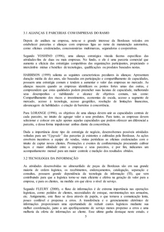 5
3.1 ALIANÇAS E PARCERIAS COM EMPRESAS DO RAMO
Depois de análises na empresa, nota-se o grande interesse da Bordeaux veículos em
estabelecer parcerias e alianças com empresas ligas ao ramo de manutenção automotiva,
como: oficinas credenciadas, concessionárias multimarcas, seguradoras e cooperativas.
Segundo YOSHINO (1996), uma aliança estratégica vincula facetas específicas das
atividades-fins de duas ou mais empresas. No fundo, o elo é uma parceria comercial que
aumenta a eficácia das estratégias competitivas das organizações participantes, propiciando o
intercâmbio mútuo e benéfico de tecnologias, qualificações ou produtos baseados nestas.
HARBISON (1999) salienta as seguintes características peculiares às alianças: Apresentam
duração média de dez anos, são baseadas em participação e compartilhamento de capacidades,
possuem uma estratégia comum e tendem a aumentar o valor das empresas no mercado. As
alianças nascem quando as empresas identificam os pontos fortes umas das outras, e
compreendem que estas qualidades podem preencher suas lacunas de capacidade, melhorando
seus desempenhos e viabilizando o alcance de objetivos comuns, tais como:
Compartilhamento dos riscos e investimentos, economias de escala, acesso a segmento de
mercado, acesso à tecnologia, acesso geográfico, resolução de limitações financeiras,
alavancagem de habilidades e criação de barreiras à concorrência.
Para LORANGE (1996), os objetivos de uma aliança devem unir as capacidades centrais de
cada parceiro, no intuito de agregar valor a seus produtos. Para tanto, as empresas devem
selecionar e colocar em ação apenas aquelas capacidades que podem oferecer um diferencial a
parceira, e dessa forma impulsionar ambas diante da concorrência.
Dada a importância deste tipo de estratégia de negócio, desenvolvemos possíveis atividades
voltadas para um “Upgrade” das parcerias já existentes e cultivadas pela Bordeaux. As ações
envolvem incentivos a equipe de vendas, visitas periódicas as oficinas credenciadas com o
intuito de captar novos clientes. Promoções e eventos de confraternização procurando cultivar
laços e maior afinidade entre a empresa e seus parceiros, e por fim, indicamos um
acompanhamento mensal para um maior controle e medição dos resultados obtidos.
3.2 TECNOLOGIA DA INFORMAÇÃO
As atividades desenvolvidas no almoxarifado de peças da Bordeaux são em sua grande
maioria de ordem logística, os recebimentos, endereçamentos, catalogação, separação e
consultas, possuem grande dependência da tecnologia da informação (TI), que vem
contribuindo para que a logística torne-se mais eficiente e efetiva na geração de valor para a
empresa, e para os clientes, na medida em que eleva o nível de serviço.
Segundo FLEURY (2000), o fluxo de informações é de extrema importância nas operações
logísticas, como: pedidos de clientes, necessidades de estoque, movimentações nos armazéns,
etc. Antigamente, este fluxo se dava através de papéis, o que tornava a comunicação lenta,
pouco confiável e propensa a erros. A transferência e o gerenciamento eletrônico de
informações proporcionam uma oportunidade de reduzir custos logísticos mediante sua
melhor coordenação, junto a um aperfeiçoamento de serviço menos propenso a erros e uma
melhoria da oferta de informações ao cliente. Esse ultimo ganha destaque neste estudo, e
 