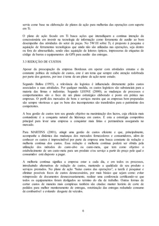 6
serviu como base na elaboração de planos de ação para melhorias das operações com suporte
em Ti.
O plano de ação focado em Ti busca ações que intensifiquem a continua intenção da
concessionária em investir na tecnologia de informação como ferramenta de auxilio ao bom
desempenho das atividades do setor de peças. No 5W1H sobre Ti, é proposto à pesquisa e
aquisição de ferramentas tecnológicas que ainda não são utilizadas nas operações, seja dentro
ou fora do almoxarifado, sendo elas: aquisição de leitores ópticos, impressoras de etiquetas de
código de barras e equipamentos de GPS para auxilio das entregas.
3.3 REDUÇÃO DE CUSTOS
Apesar da preocupação da empresa Bordeaux em operar com atividades enxutas e da
constante política de redução de custos, este é um tema que sempre cabe atenção redobrada
por parte dos gestores, por isso é tema de um plano de ação neste estudo.
Segundo Ballou (1993), a relevância da logística é influenciada diretamente pelos custos
associados a suas atividades. Por qualquer medida, os custos logísticos são substanciais para a
maioria das firmas e indústrias. Segundo LEONE (2000), as mudanças de processos e
comportamentos são o foco de um plano estratégico elaborado e posto em prática nas
empresas. O perfil dos mercados de bens e serviços mostra que as empresas bem preparadas
são sempre vitoriosas e que os bens dos incompetentes são transferidos para o patrimônio dos
competentes.
A boa gestão de custos tem seu grande objetivo na maximização dos lucros, cuja eficácia mais
contundente é a conquista natural da liderança em custos. É esta a estratégia competitiva
principal para levar uma empresa a conquistar mais fatias e permanência assegurada no
mercado.
Para MARTINS (2001), atingir uma gestão de custos eficiente e que, principalmente,
acompanhe a dinâmica das mudanças dos mercados fornecedores e consumidores, além de
conhecer os custos é imprescindível por parte da empresa uma busca constante de redução e
melhoria contínua dos custos. Essa redução e melhoria contínua poderá ser obtida pela
utilização dos métodos do custo-alvo ou custo-meta, que tem como objetivo o
estabelecimento de um custo-meta para um produto e/ou serviço a partir do preço pelo qual o
consumidor está disposto a pagar.
A melhoria contínua significa a empresa estar a cada dia, e em todos os processos,
introduzindo alternativas de redução de custos, mantendo a qualidade de seu produto e
serviços prestados. No plano de ação “baixo custos das operações”, a tarefa é pesquisar e
eliminar possíveis focos de custos desnecessários, por mais básico que sejam como: evitar
reimpressão de documentos desnecessariamente, realizar uma conferencia certificando-se que
todos os equipamentos foram desligados ao termino do dia de trabalho. Outras formas de
cortar custos de maneira mais complexas também são citadas: manter horário de corte de
pedidos para melhor monitoramento de entregas, roteirização das entregas reduzindo consumo
de combustível e evitando desgaste de veículos.
 