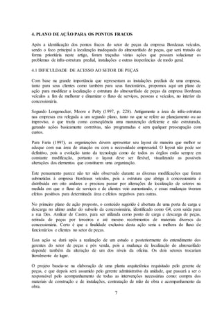 7
4. PLANO DE AÇÃO PARA OS PONTOS FRACOS
Após a identificação dos pontos fracos do setor de peças da empresa Bordeaux veículos,
sendo o foco principal a localização inadequada do almoxarifado de peças, que será tratado de
forma prioritária neste artigo, foram traçadas várias ações que possam solucionar os
problemas de infra-estrutura predial, instalações e outras inoperâncias de modo geral.
4.1 DIFICULDADE DE ACESSO AO SETOR DE PEÇAS
Com base na grande importância que representam as instalações prediais de uma empresa,
tanto para seus clientes como também para seus funcionários, propomos aqui um plano de
ação para modificar a localização e estrutura do almoxarifado de peças da empresa Bordeaux
veículos a fim de melhorar e dinamizar o fluxo de serviços, pessoas e veículos, no interior da
concessionária.
Segundo Longenecker, Moore e Petty (1997, p. 228). Antigamente a área de infra-estrutura
nas empresas era relegada a um segundo plano, tanto no que se refere ao planejamento ou ao
improviso, o que trazia como conseqüência uma manutenção deficiente e não estruturada,
gerando ações basicamente corretivas, não programadas e sem qualquer preocupação com
custos.
Para Faria (1997), as organizações devem apresentar seu layout de maneira que melhor se
adeque com sua área de atuação ou com a necessidade empresarial. O layout não pode ser
definitivo, pois a evolução tanto da tecnologia como de todos os órgãos estão sempre em
constante modificação, portanto o layout deve ser flexível, visualizando as possíveis
alterações dos elementos que constituem uma organização.
Este pensamento parece não ter sido observado durante as diversas modificações que foram
submetidas à empresa Bordeaux veículos, pois a estrutura que abriga à concessionária é
distribuída em oito andares e precisou passar por alterações de localização de setores na
medida em que o fluxo de serviços e de clientes veio aumentando, e essas mudanças tiveram
efeitos positivos para determinada área e efeitos negativos para outras.
No primeiro plano de ação proposto, o conteúdo sugerido é abertura de uma porta de carga e
descarga no ultimo andar do subsolo da concessionária, identificado como G4, com saída para
a rua Des. Amilcar de Castro, para ser utilizada como ponto de carga e descarga de peças,
retirada de peças por terceiros e até mesmo recebimentos de materiais diversos da
concessionária. Certo é que a finalidade exclusiva desta ação seria a melhora do fluxo de
funcionários e clientes no setor de peças.
Essa ação se dará após a realização de um estudo e posteriormente do entendimento dos
gerentes do setor de peças e pós venda, pois a mudança de localização do almoxarifado
depende também da alteração de um dos níveis da oficina. Os dois setores trocariam
literalmente de lugar.
O projeto baseia-se na elaboração de uma planta arquitetônica requisitado pelo gerente de
peças, e que depois será assumido pelo gerente administrativo da unidade, que passará a ser o
responsável pelo acompanhamento de todas as intervenções necessárias como: compra dos
materiais de construção e de instalações, contratação de mão de obra e acompanhamento da
obra.
 